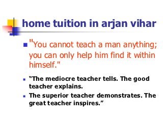 home tuition in arjan vihar

   "You cannot teach a man anything;
    you can only help him find it within
    himself."
   “The mediocre teacher tells. The good
    teacher explains.
   The superior teacher demonstrates. The
    great teacher inspires.”
 
