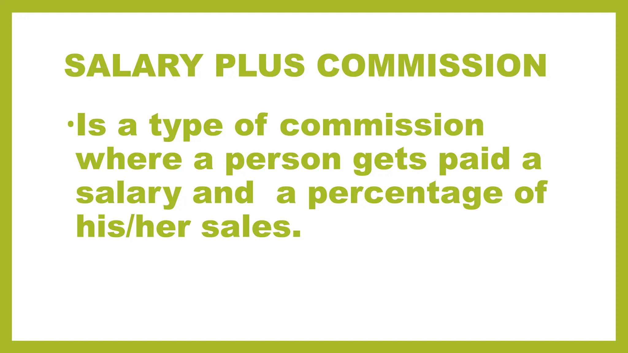 SALARY PLUS COMMISSION
•Is a type of commission
where a person gets paid a
salary and a percentage of
his/her sales.
 