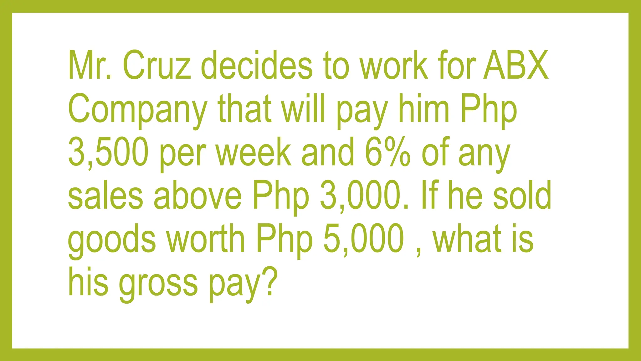 Mr. Cruz decides to work for ABX
Company that will pay him Php
3,500 per week and 6% of any
sales above Php 3,000. If he sold
goods worth Php 5,000 , what is
his gross pay?
 