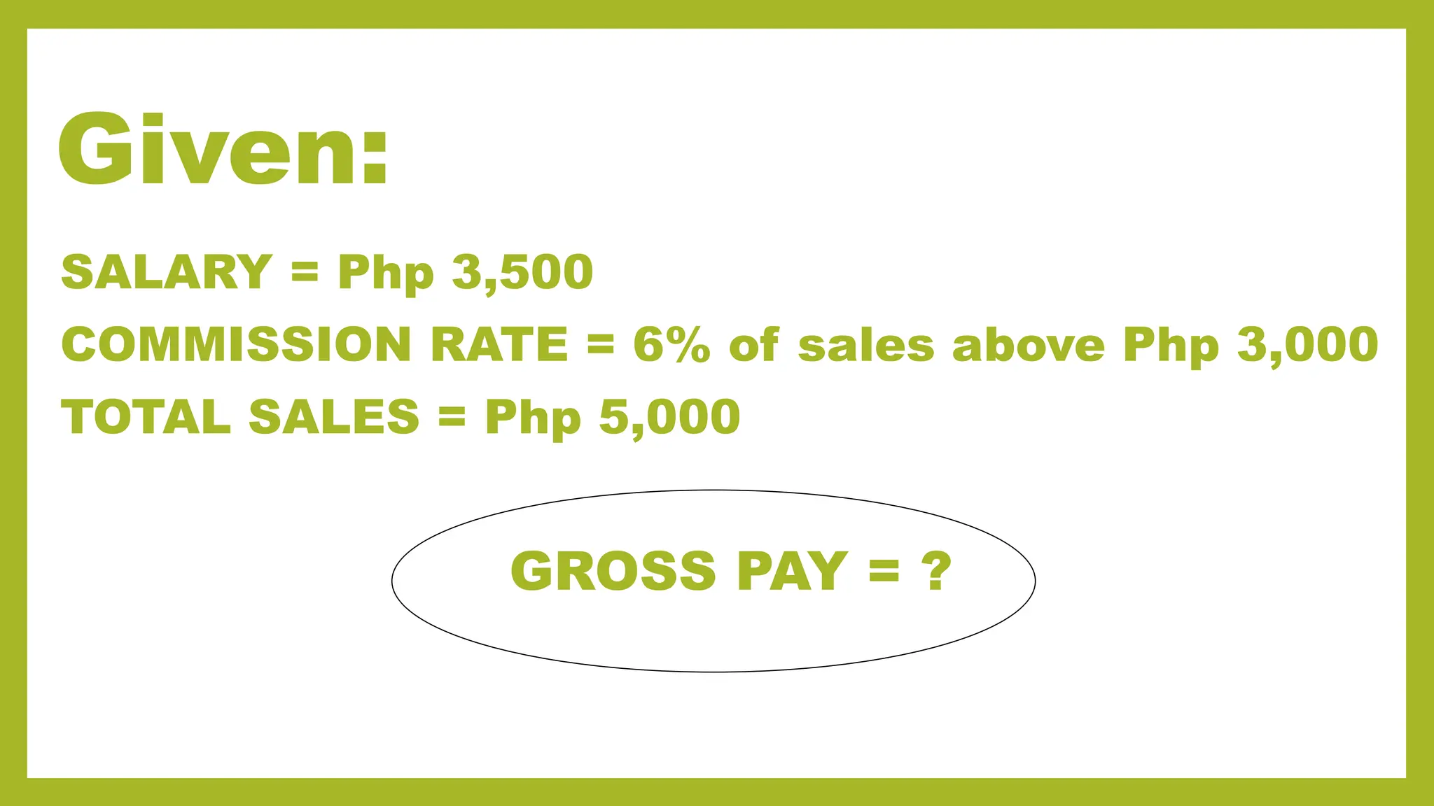 Given:
SALARY = Php 3,500
COMMISSION RATE = 6% of sales above Php 3,000
TOTAL SALES = Php 5,000
GROSS PAY = ?
 