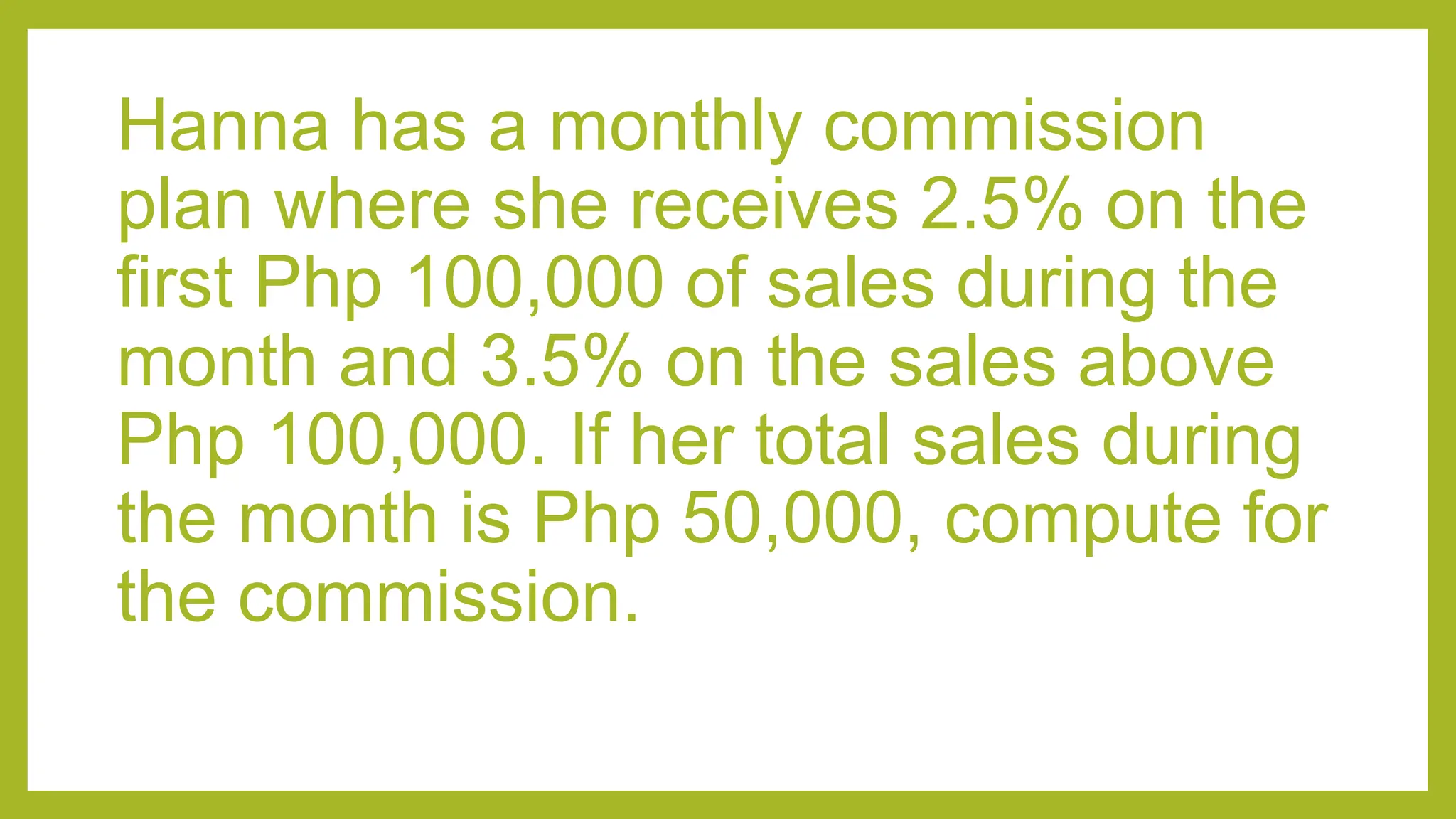 Hanna has a monthly commission
plan where she receives 2.5% on the
first Php 100,000 of sales during the
month and 3.5% on the sales above
Php 100,000. If her total sales during
the month is Php 50,000, compute for
the commission.
 