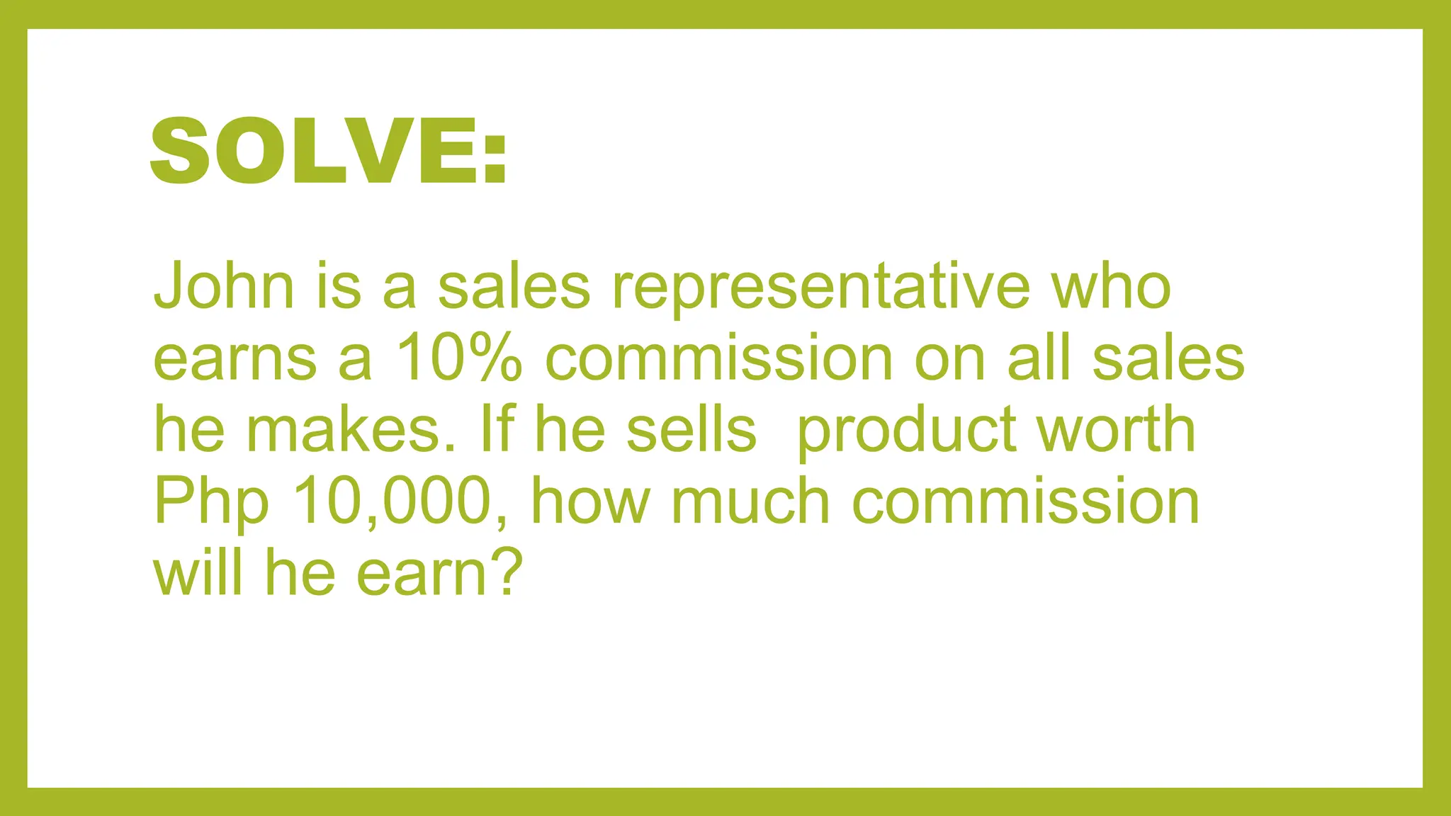 SOLVE:
John is a sales representative who
earns a 10% commission on all sales
he makes. If he sells product worth
Php 10,000, how much commission
will he earn?
 