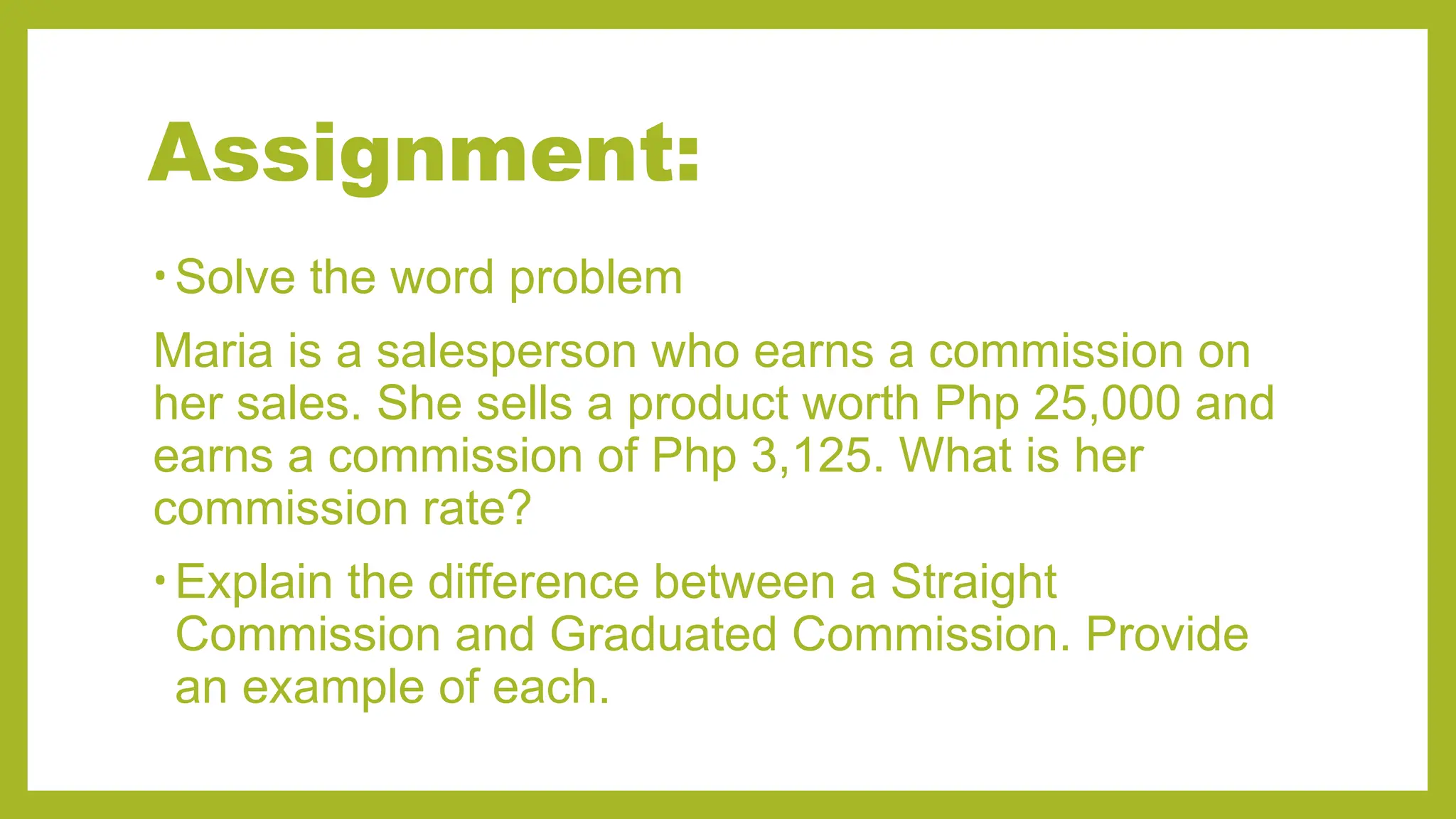 Assignment:
• Solve the word problem
Maria is a salesperson who earns a commission on
her sales. She sells a product worth Php 25,000 and
earns a commission of Php 3,125. What is her
commission rate?
• Explain the difference between a Straight
Commission and Graduated Commission. Provide
an example of each.
 