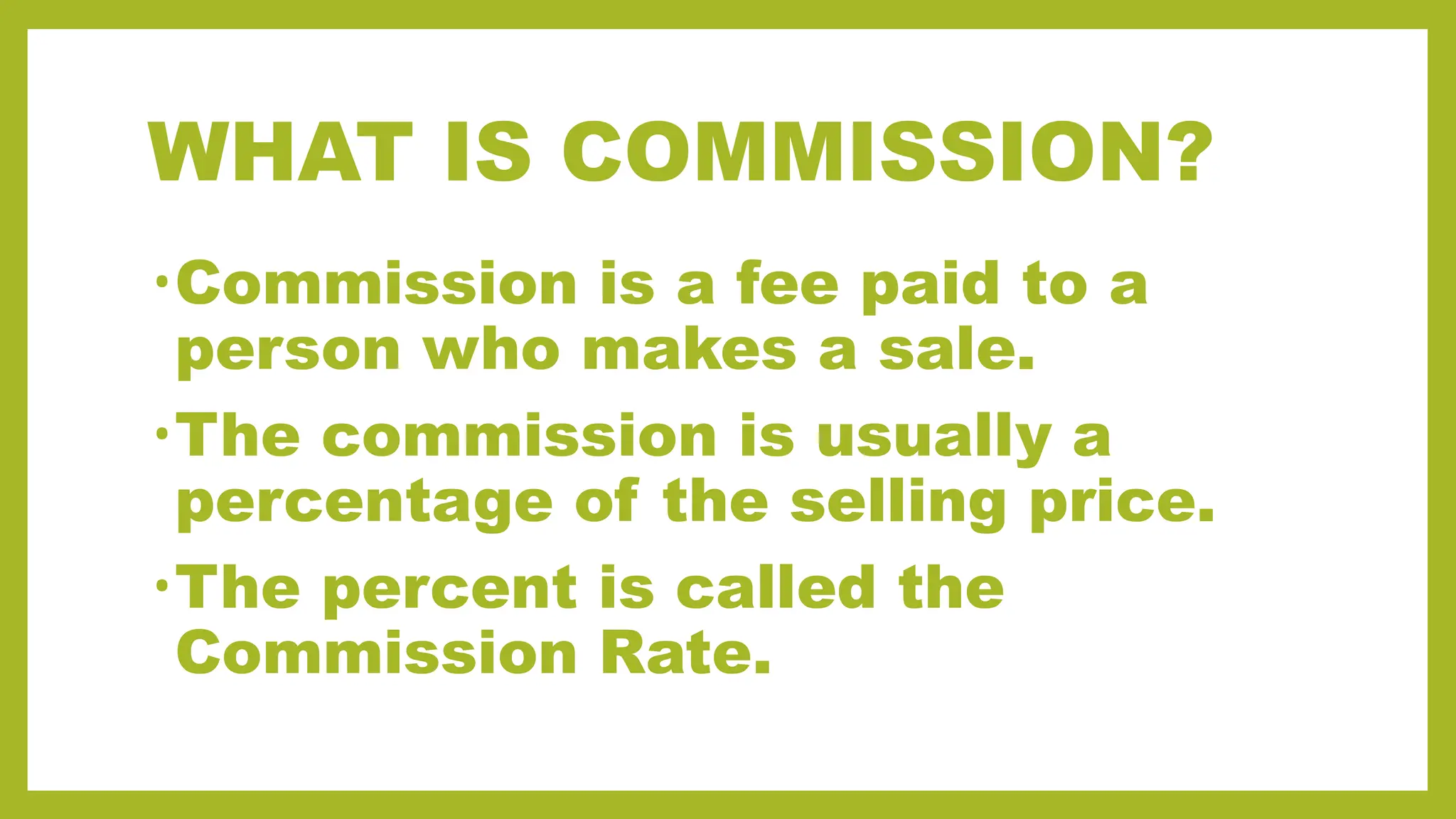 WHAT IS COMMISSION?
•Commission is a fee paid to a
person who makes a sale.
•The commission is usually a
percentage of the selling price.
•The percent is called the
Commission Rate.
 