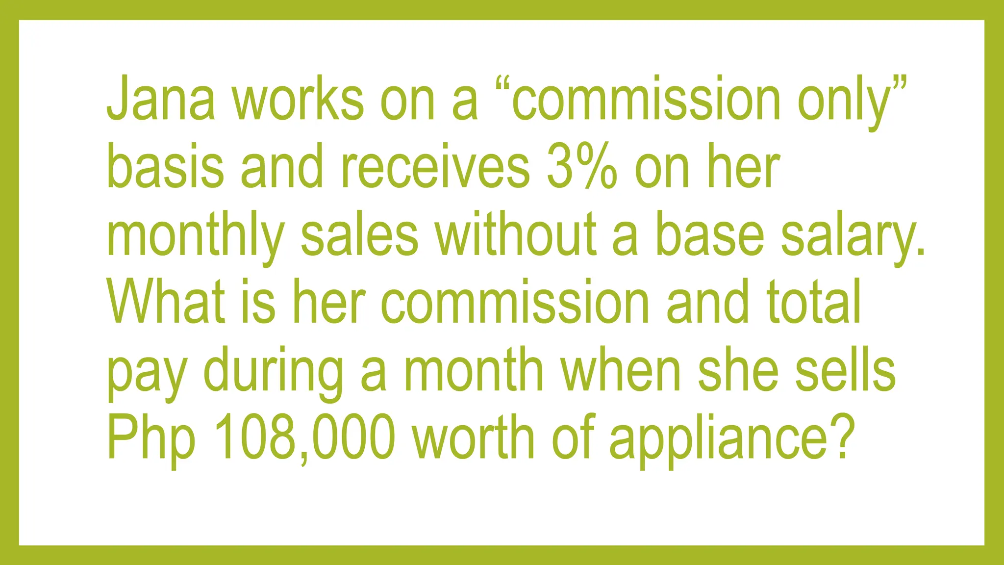 Jana works on a “commission only”
basis and receives 3% on her
monthly sales without a base salary.
What is her commission and total
pay during a month when she sells
Php 108,000 worth of appliance?
 