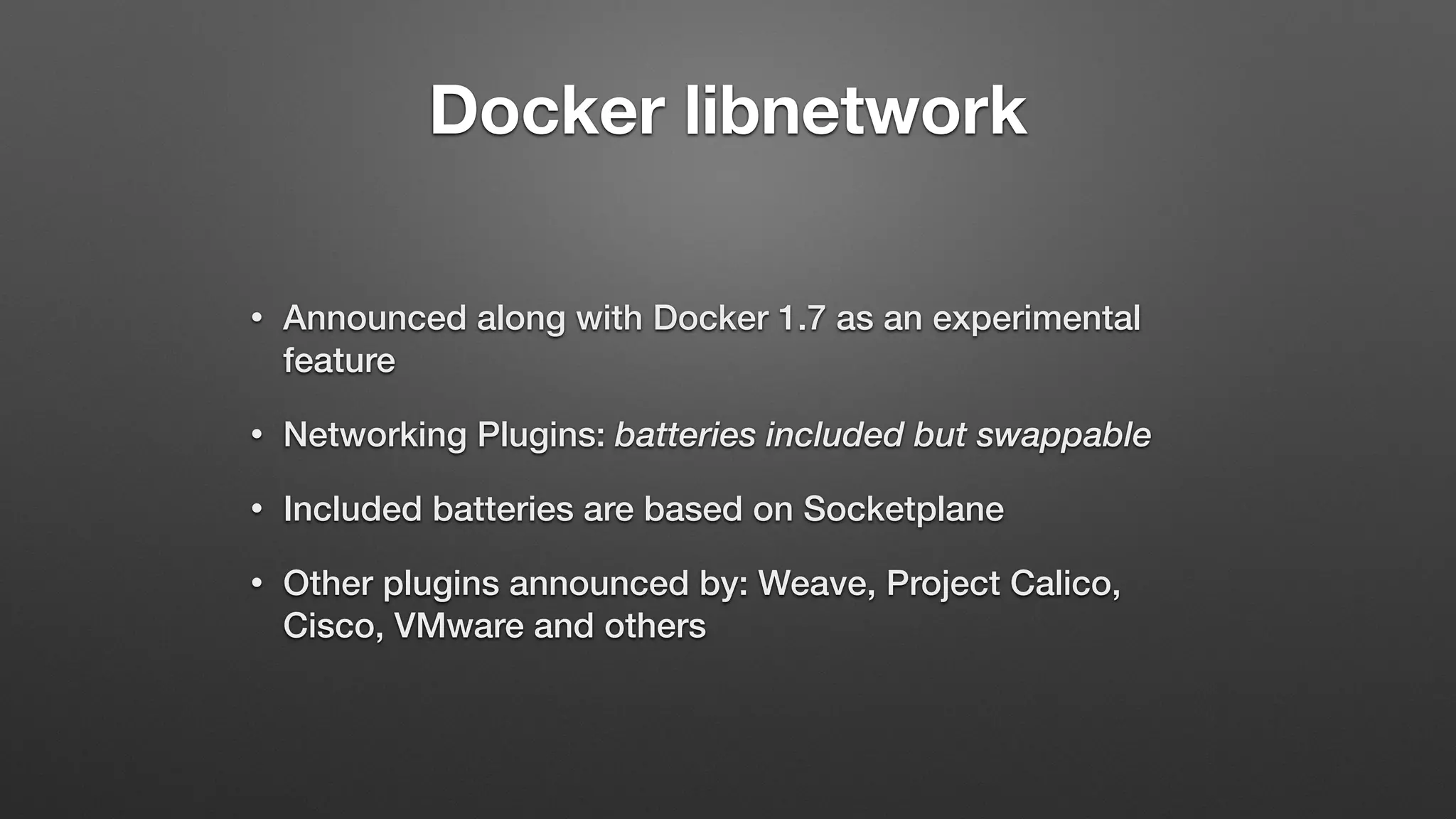 Docker libnetwork
• Announced along with Docker 1.7 as an experimental
feature
• Networking Plugins: batteries included but swappable
• Included batteries are based on Socketplane
• Other plugins announced by: Weave, Project Calico,
Cisco, VMware and others
 