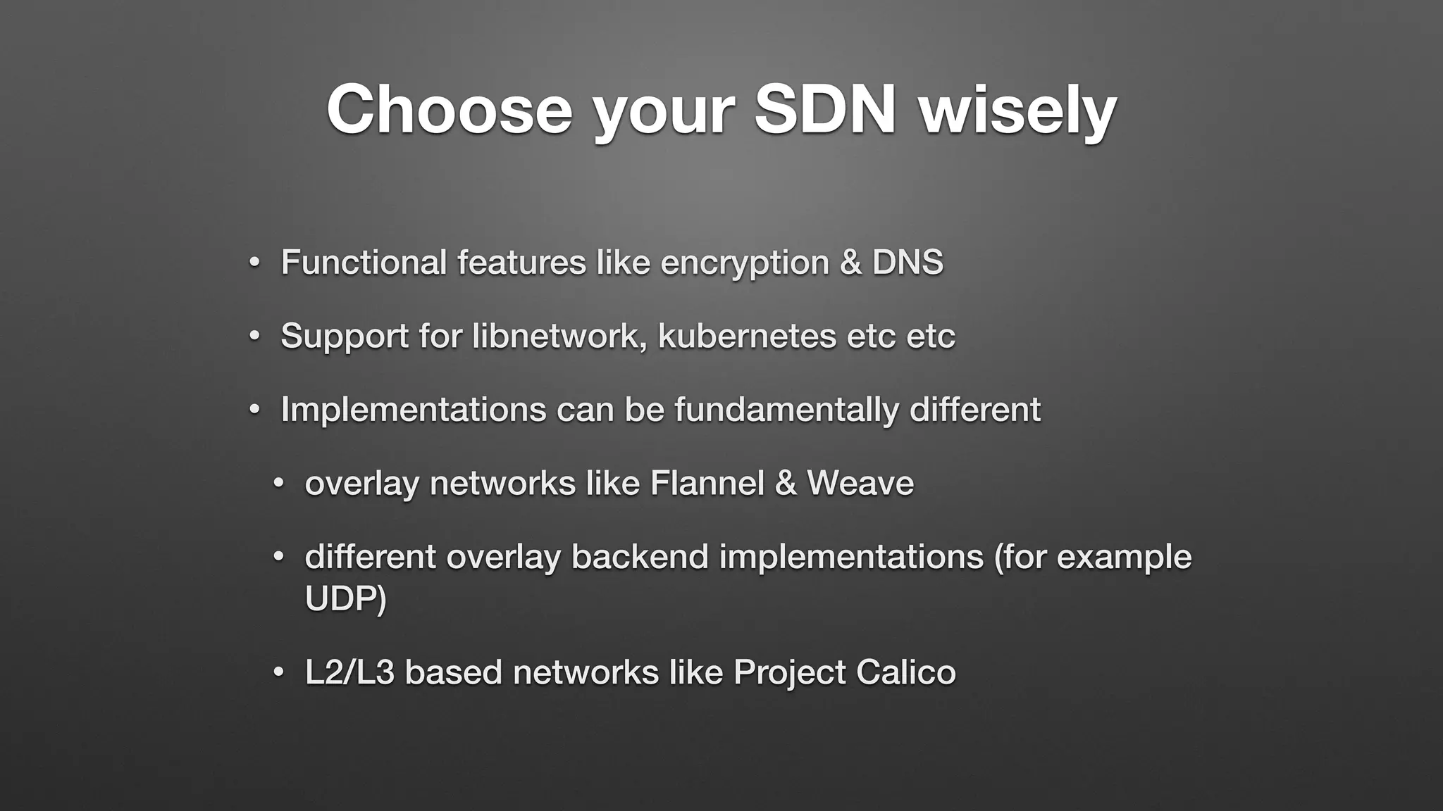 Choose your SDN wisely
• Functional features like encryption & DNS
• Support for libnetwork, kubernetes etc etc
• Implementations can be fundamentally different
• overlay networks like Flannel & Weave
• different overlay backend implementations (for example
UDP)
• L2/L3 based networks like Project Calico
 