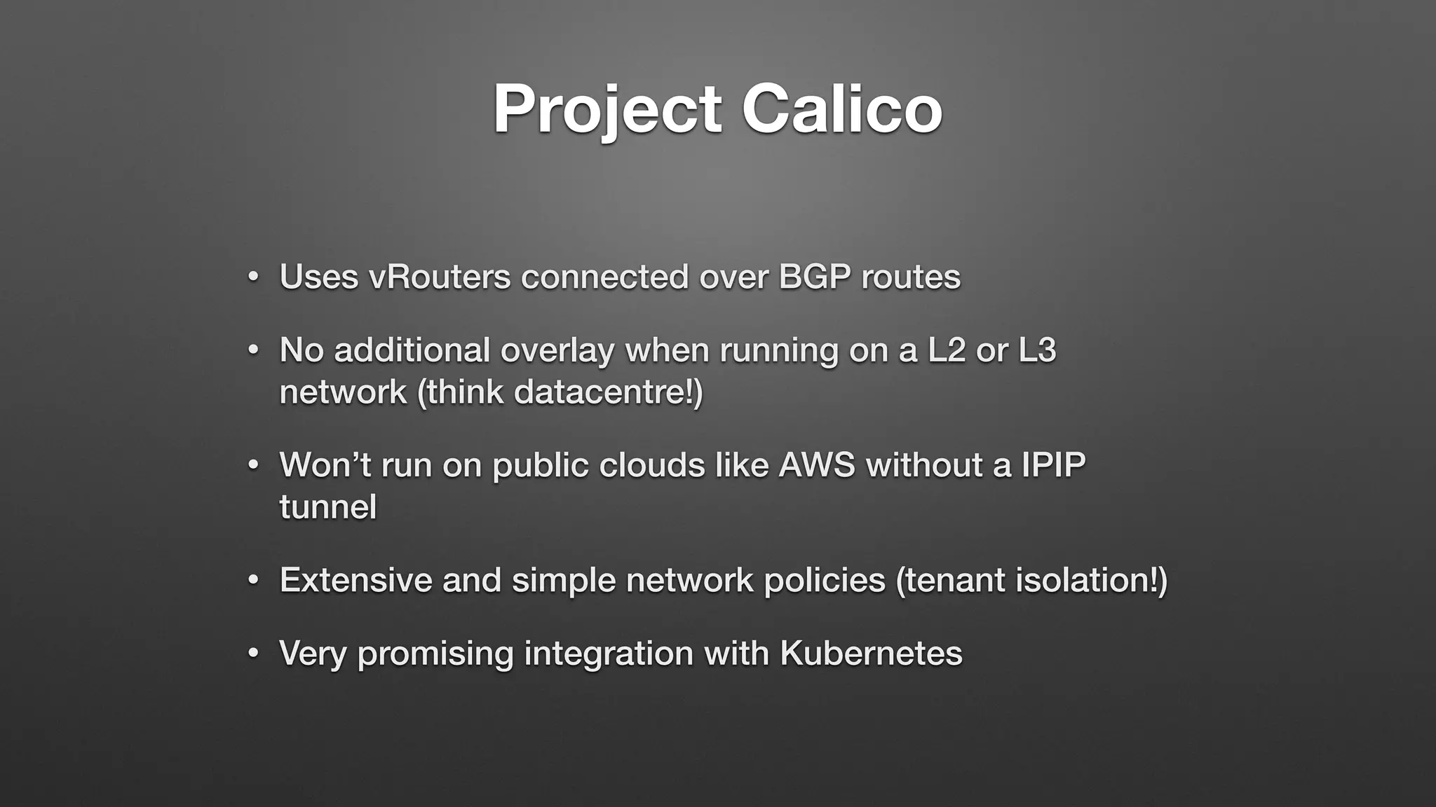 Project Calico
• Uses vRouters connected over BGP routes
• No additional overlay when running on a L2 or L3
network (think datacentre!)
• Won’t run on public clouds like AWS without a IPIP
tunnel
• Extensive and simple network policies (tenant isolation!)
• Very promising integration with Kubernetes
 
