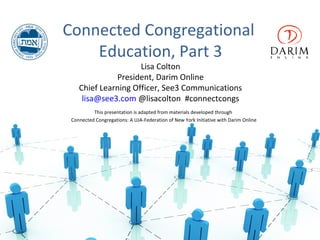 Connected Congregational
Education, Part 3
Lisa Colton
President, Darim Online
Chief Learning Officer, See3 Communications
lisa@see3.com @lisacolton #connectcongs
This presentation is adapted from materials developed through
Connected Congregations: A UJA-Federation of New York Initiative with Darim Online
 