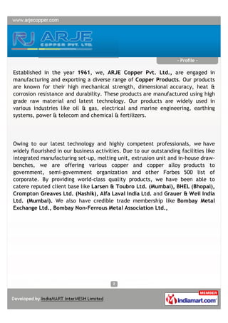 - Profile -

Established in the year 1961, we, ARJE Copper Pvt. Ltd., are engaged in
manufacturing and exporting a diverse range of Copper Products. Our products
are known for their high mechanical strength, dimensional accuracy, heat &
corrosion resistance and durability. These products are manufactured using high
grade raw material and latest technology. Our products are widely used in
various industries like oil & gas, electrical and marine engineering, earthing
systems, power & telecom and chemical & fertilizers.




Owing to our latest technology and highly competent professionals, we have
widely flourished in our business activities. Due to our outstanding facilities like
integrated manufacturing set-up, melting unit, extrusion unit and in-house draw-
benches, we are offering various copper and copper alloy products to
government, semi-government organization and other Forbes 500 list of
corporate. By providing world-class quality products, we have been able to
catere reputed client base like Larsen & Toubro Ltd. (Mumbai), BHEL (Bhopal),
Crompton Greaves Ltd. (Nashik), Alfa Laval India Ltd. and Grauer & Weil India
Ltd. (Mumbai). We also have credible trade membership like Bombay Metal
Exchange Ltd., Bombay Non-Ferrous Metal Association Ltd.,
 