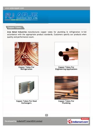 Copper Tubes:

Arje Metal Industries manufactures copper tubes for plumbing & refrigeration in full
accordance with the appropriate product standards. Customers specify our products when
quality and performance count.




            Copper Tubes For                           Copper Tubes For
              Refrigeration                         Engineering Applications




         Copper Tubes For Heat                         Copper Tubes For
              Exchangers                                  Plumbing
 