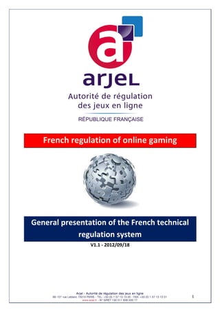 1 
 
French regulation of online gaming 
 
General presentation of the French technical 
regulation system 
V1.1 ‐ 2012/09/18 
 