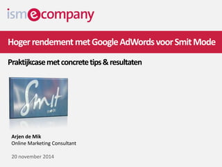 Hoger rendementmet Google AdWords voor Smit Mode 
Praktijkcasemet concrete tips & resultaten 
Arjen de Mik 
Online Marketing Consultant 
20 november 2014 
 