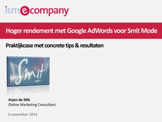 Hoger rendement met Google AdWords voor Smit Mode Praktijkcase met concrete tips & resultaten 
Arjen de Mik 
Online Marketing Consultant 
6 november 2014  