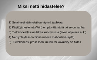 Miksi netti hidastelee?
1) Selaimesi välimuisti on täynnä tauhkaa
2) Käyttöjärjestelmä (Win) on päivittämättä tai se on vanha
3) Tietokoneellasi on liikaa kuormitusta (liikaa ohjelmia auki)
4) Nettiyhteytesi on hidas (useita mahdollisia syitä)
5) Tietokoneesi prosessori, muisti tai kovalevy on hidas
 