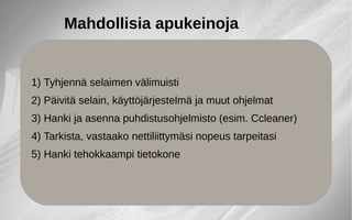 Mahdollisia apukeinoja
1) Tyhjennä selaimen välimuisti
2) Päivitä selain, käyttöjärjestelmä ja muut ohjelmat
3) Hanki ja asenna puhdistusohjelmisto (esim. Ccleaner)
4) Tarkista, vastaako nettiliittymäsi nopeus tarpeitasi
5) Hanki tehokkaampi tietokone
 