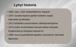 ● 1960 -luku: USA sotilashallinnon Arpanet
● 1970 -luvulla Arpanet jaettiin kahteen osaan;
Internetiin ja Milnetiin
● 1972 kehitettiin ensimmäinen sähköpostiohjelma
● 1973 luotiin ensimmäiset kansainväliset yhteydet
Englannista ja Norjasta Arpanet:iin
● 1990 -luvun puolivälissä tapahtui varsinainen internetin
läpimurto.
Lyhyt historia
 