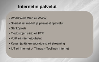 ● World Wide Web eli WWW
● Sosiaaliset mediat ja pikaviestinpalvelut
● Sähköposti
● Tiedostojen siirto eli FTP
● VoIP eli internetpuhelut
● Kuvan ja äänen suoratoisto eli streaming
● IoT eli Internet of Things – Teollinen internet
Internetin palvelut
 