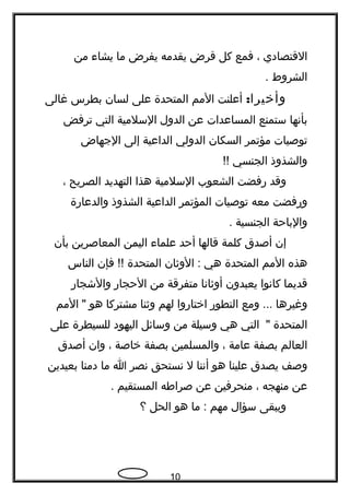 ‫القتصادي‬،‫فمع‬‫كل‬‫قرض‬‫يقدمه‬‫يفرض‬‫ما‬‫يشاء‬‫من‬
‫الشروط‬.
:‫وأخيرا‬‫أعلنت‬‫المم‬‫المتحدة‬‫على‬‫لسان‬‫بطرس‬‫غالى‬
‫بأنها‬‫ستمنع‬‫المساعدات‬‫عن‬‫الدول‬‫السلمية‬‫التي‬‫ترفض‬
‫توصيات‬‫مؤتمر‬‫السكان‬‫الدولي‬‫الداعية‬‫إلى‬‫الجهاض‬
‫والشذوذ‬‫الجنسي‬!!
‫وقد‬‫رفضت‬‫الشعوب‬‫السلمية‬‫هذا‬‫التهديد‬‫الصريح‬،
‫ورفضت‬‫معه‬‫توصيات‬‫المؤتمر‬‫الداعية‬‫الشذوذ‬‫والدعارة‬
‫والباحة‬‫الجنسية‬.
‫إن‬‫أصدق‬‫كلمة‬‫قالها‬‫أحد‬‫علماء‬‫اليمن‬‫المعاصرين‬‫بأن‬
‫هذه‬‫المم‬‫المتحدة‬‫هي‬‫الوثان‬ :‫المتحدة‬‫فإن‬ !!‫الناس‬
‫قديما‬‫كانوا‬‫يعبدون‬‫أوثانا‬‫متفرقة‬‫من‬‫الحجار‬‫والشجار‬
‫وغيرها‬‫ومع‬ ...‫التطور‬‫اختاروا‬‫لهم‬‫وثنا‬‫مشتركا‬‫هو‬‫المم‬ "
‫المتحدة‬‫التي‬ "‫هي‬‫وسيلة‬‫من‬‫وسائل‬‫اليهود‬‫للسيطرة‬‫على‬
‫العالم‬‫بصفة‬‫عامة‬،‫والمسلمين‬‫بصفة‬‫خاصة‬،‫وان‬‫أصدق‬
‫وصف‬‫يصدق‬‫علينا‬‫هو‬‫أننا‬‫ل‬‫نستحق‬‫نصر‬‫ا‬‫ما‬‫دمنا‬‫بعيدين‬
‫عن‬‫منهجه‬،‫منحرفين‬‫عن‬‫صراطه‬‫المستقيم‬.
‫ويبقى‬‫سؤال‬‫مهم‬‫ما‬ :‫هو‬‫الحل‬‫؟‬
10
 
