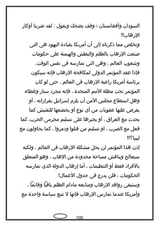 ‫السودان‬‫وأفغاتنستان‬‫؛‬‫وقف‬‫يضحك‬‫ويقول‬‫لقد‬ :‫ضربنا‬‫أوكار‬
!!‫الرهاب‬
‫وتنخلص‬‫مما‬‫ذكرتناه‬‫إلى‬‫أن‬‫أمريكا‬‫بقيادة‬‫اليهود‬‫هى‬‫التى‬
‫صنعت‬‫الرهاب‬‫بالظلم‬‫والبطش‬‫والهيمنة‬‫على‬‫حكومات‬
‫وشعوب‬‫العالم‬،‫وهى‬‫التى‬‫تمارسه‬‫فى‬‫تنفس‬.‫الوقت‬
‫فإذا‬‫عقد‬‫المؤتمر‬‫الدولى‬‫لمكافحة‬‫الرهاب‬‫فإتنه‬‫سيكون‬
‫برئاسة‬‫أمريكا‬‫راعية‬‫الرهاب‬‫فى‬‫العالم‬،‫حتى‬‫لو‬‫كان‬
‫المؤتمر‬‫تحت‬‫مظلة‬‫المم‬‫المتحدة‬،‫فإتنه‬‫مجرد‬‫ستار‬‫وغطا ء‬
‫وهل‬‫استطاع‬‫مجلس‬‫المن‬‫أن‬‫يلزم‬‫إسرائيل‬‫بقراراته‬،‫أو‬
‫يفرض‬‫عليها‬‫عقوبات‬‫من‬‫أى‬‫تنوع‬‫أو‬‫يخضعها‬‫للتفتيش‬‫كما‬
‫يحد ث‬‫مع‬‫العراق‬،‫أو‬‫يجبرها‬‫على‬‫تسليم‬‫مجرمى‬،‫الحرب‬‫كما‬
‫فعل‬‫مع‬‫الصرب‬،‫او‬‫تسليم‬‫من‬‫قتلوا‬‫ودمروا‬،‫كما‬‫يحاولون‬‫مع‬
!!‫ليبيا؟‬
‫إذن‬‫هذا‬‫المؤتمر‬‫لن‬‫يحل‬‫مشكلة‬‫الرهاب‬‫فى‬‫العالم‬،‫ولكنه‬
‫سيعالج‬‫ويناقش‬‫مساحة‬‫محدودة‬‫من‬‫الهاب‬،‫وهو‬‫المتعلق‬
‫بالفراد‬‫فقط‬‫أو‬‫التنظيمات‬،‫أما‬‫إرهاب‬‫الدولة‬‫الذى‬‫تمارسه‬
‫الحكومات‬،‫فلن‬‫يدرج‬‫فى‬‫جدول‬!‫العمال‬
‫وستبقى‬‫روافد‬‫الرهاب‬‫ومنابعه‬‫مادام‬‫الظلم‬‫باقيا‬‫وقائما‬،
‫وأمريكا‬‫عندما‬‫تمارس‬‫الرهاب‬‫فإتنها‬‫ل‬‫تتبع‬‫سياسة‬‫واحدة‬‫مع‬
100
 
