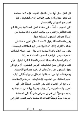 ‫كل‬‫الدول‬،‫بل‬‫أتنها‬‫تغازل‬‫الدول‬‫القوية‬‫وإن‬ -‫كاتنت‬‫مسلمة‬–
‫كما‬‫تفعل‬‫مع‬‫إيران‬،‫ومصر‬‫وتهاجم‬‫الدول‬‫الضعيفة‬،‫كما‬
‫فعلت‬‫مع‬‫السودان‬.‫وأفغاتنستان‬
‫لكن‬‫العجيب‬–‫أيضا‬–‫فى‬‫علقة‬‫الدول‬‫السلمية‬‫بأمريكا‬‫هو‬
‫ذلك‬‫التناقض‬‫والتباين‬‫بين‬‫موقف‬‫الحكومات‬‫السلمية‬‫من‬
‫امريكا‬‫وموقف‬‫الشعوب‬‫المسلمة‬.‫منها‬
‫وفى‬‫هذه‬‫المسألة‬‫يقول‬‫الستاذ‬‫صل ح‬ /‫الدين‬‫حافظ‬‫فى‬
‫مقالة‬‫بالهرام‬)2/9/1998‫بقدر‬ :(‫م‬‫قوة‬‫العلقات‬‫الرسمية‬–
‫يعنى‬‫بين‬‫الحكومات‬‫السلمية‬‫وأمريكا‬–‫بقدر‬‫اتساع‬‫الكراهية‬
‫الشعبية‬–‫يعنى‬‫كراهية‬‫الشعوب‬‫المسلمة‬.‫لمريكا‬
‫ثم‬‫يذكر‬‫السباب‬‫المحتملة‬‫لتفسير‬‫هذه‬‫الظاهرة‬‫فيقول‬‫فهل‬ :
‫ذلك‬‫يرجع‬‫إلى‬‫تنضج‬‫الحكومات‬‫أكثر‬‫من‬‫الشعوب؛‬‫أو‬‫يرجع‬‫إلى‬
‫تفوق‬‫الشعوب‬‫على‬‫حكوماتها‬‫فى‬‫فهم‬‫مصالحها‬،‫الحقيقة‬
‫ومعرفة‬‫أعدائها‬‫من‬،‫أصدقائها‬‫ثم‬‫هل‬‫يرجع‬‫أيضا‬‫إلى‬‫غياب‬
‫الفهم‬‫المتبادل‬‫بين‬‫الشعوب‬‫والحكومات‬‫العربية‬‫والسلمية؟‬
‫أم‬‫يرجع‬‫إلى‬‫الصرار‬‫المريكى‬‫والغربى‬‫عموما‬‫على‬‫قهر‬
‫العرب‬‫والمسلمين‬‫فى‬‫كل‬‫وقت‬‫وراثة‬ !‫وحين‬‫عن‬‫ ء‬ٍ  ‫عدا‬‫قديم‬
‫يتجدد‬،‫ل‬ً ‫ك‬ ‫وصو‬‫إلى‬‫فرض‬‫إسرائيل‬‫شرطيا‬‫على‬‫المنطقة‬
‫العربية‬‫؛‬‫مربيا‬‫ومؤدبا‬‫للساحة‬‫السلمية‬‫باسم‬‫الغرب‬‫الوروبى‬
101
 