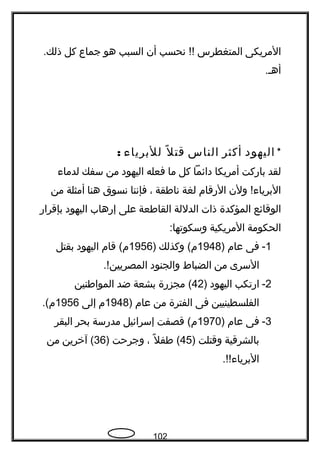 ‫المريكى‬‫المتغطرس‬‫تنحسب‬ !!‫أن‬‫السبب‬‫هو‬‫جماع‬‫كل‬.‫ذلك‬
.‫أهح‬
*‫اليهود‬‫أكثر‬‫الناس‬‫ل‬ً ‫ك‬ ‫قت‬‫للبريا ء‬:
‫لقد‬‫باركت‬‫أمريكا‬‫دائما‬‫كل‬‫ما‬‫فعله‬‫اليهود‬‫من‬‫سفك‬‫لدما ء‬
‫ولن‬ !‫البريا ء‬‫الرقام‬‫لغة‬‫تناطقة‬،‫فإتننا‬‫تنسوق‬‫هنا‬‫أمثلة‬‫من‬
‫الوقائع‬‫المؤكدة‬‫ذات‬‫الدللة‬‫القاطعة‬‫على‬‫إرهاب‬‫اليهود‬‫بإقرار‬
‫الحكومة‬‫المريكية‬:‫وسكوتها‬
1-‫فى‬‫عام‬)1948‫وكذلك‬ (‫م‬)1956‫قام‬ (‫م‬‫اليهود‬‫بقتل‬
‫السرى‬‫من‬‫الضباط‬‫والجنود‬.!‫المصريين‬
2-‫ارتكب‬‫اليهود‬)42‫مجزرة‬ (‫بشعة‬‫ضد‬‫المواطنين‬
‫الفلسطينيين‬‫فى‬‫الفترة‬‫من‬‫عام‬)1948‫م‬‫إلى‬1956.(‫م‬
3-‫فى‬‫عام‬)1970‫قصفت‬ (‫م‬‫إسرائيل‬‫مدرسة‬‫بحر‬‫البقر‬
‫بالشرقية‬‫وقتلت‬)45‫ل‬ً ‫ك‬ ‫طف‬ (،‫وجرحت‬)36‫آخرين‬ (‫من‬
.!!‫البريا ء‬
102
 
