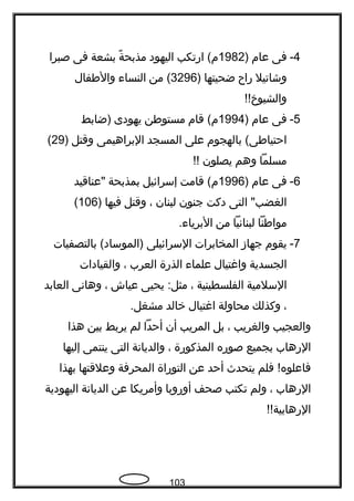 4-‫فى‬‫عام‬)1982‫ارتكب‬ (‫م‬‫اليهود‬‫ة‬ً  ‫مذبح‬‫بشعة‬‫فى‬‫صبرا‬
‫وشاتيل‬‫راح‬‫ضحيتها‬)3296‫من‬ (‫النساء‬‫والفطفال‬
!!‫والشيوخ‬
5-‫فى‬‫عام‬)1994‫قام‬ (‫م‬‫مستوفطن‬‫يهودى‬‫)ضابط‬
‫بالهجوم‬ (‫احتيافطى‬‫على‬‫المسجد‬‫البراهيمى‬‫وقتل‬)29(
‫مسلما‬‫وهم‬‫يصلون‬!!
6-‫فى‬‫عام‬)1996‫قامت‬ (‫م‬‫إسرائيل‬‫بمذبحة‬‫"عناقيد‬
‫التى‬ "‫الغضب‬‫دكت‬‫جنون‬‫لبنان‬،‫وقتل‬‫فيها‬)106(
‫موافطنا‬‫لبنانيا‬‫من‬.‫البرياء‬
7-‫يقوم‬‫جهاز‬‫المخابرات‬‫السرائيلى‬‫بالتصفيات‬ (‫)الموساد‬
‫الجسدية‬‫واغتيال‬‫علماء‬‫الذرة‬‫العرب‬،‫والقيادات‬
‫السلمية‬‫الفلسطينية‬،‫يحيى‬ :‫مثل‬‫عياش‬،‫وهانى‬‫العابد‬
،‫وكذلك‬‫محاولة‬‫اغتيال‬‫خالد‬.‫مشغل‬
‫والعجيب‬‫والغريب‬،‫بل‬‫المريب‬‫أن‬‫أحدا‬‫لم‬‫يربط‬‫بين‬‫هذا‬
‫الرهاب‬‫بجميع‬‫صوره‬‫المذكورة‬،‫والديانة‬‫التى‬‫ينتمى‬‫إليها‬
‫فلم‬ !‫فاعلوه‬‫يتحدث‬‫أحد‬‫عن‬‫التوراة‬‫المحرفة‬‫وعلقتها‬‫بهذا‬
‫الرهاب‬،‫ولم‬‫تكتب‬‫صحف‬‫أوروبا‬‫وأمريكا‬‫عن‬‫الديانة‬‫اليهودية‬
!!‫الرهابية‬
103
 