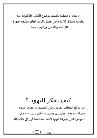 ‫إن‬‫هذه‬‫الحصائية‬‫تكشف‬‫بوضوح‬‫الكذب‬‫والفتراء‬‫الذى‬
‫تمارسه‬‫وسائل‬‫العلم‬‫فى‬‫تضليل‬‫الرأى‬‫العام‬‫وتشويه‬‫صورة‬
‫السلم.وا‬‫من‬‫ورائهم‬‫محيط‬.
‫كيف‬‫يفكر‬‫اليهود‬‫؟‬
‫ان‬‫الواقع‬‫المعاصر‬‫يفرض‬‫على‬‫المسلم‬‫ان‬‫يعرف‬‫عدوه‬
‫معرفة‬‫صحيحة‬،‫وان‬‫يرى‬‫ببصيرته‬–‫قبل‬‫بصره‬–‫حجم‬
‫المؤامرة‬‫التى‬‫يدبرها‬‫اليهود‬‫لمته‬،‫معتصما‬‫فى‬‫كل‬‫ذلك‬‫بالله‬
105
 
