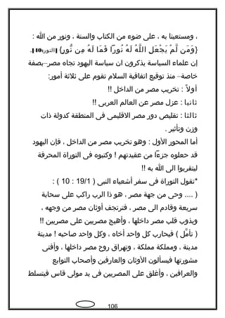 ،‫ومستعينا‬‫به‬،‫على‬‫ضوء‬‫من‬‫الكتاب‬‫والسنة‬،‫ونور‬‫من‬‫ا‬:
}‫من‬َ ‫و‬َ‫م‬ْ ‫ل‬ّ‫ل‬ِ ‫ع‬َ ‫ج‬ْ ‫ي‬َ‫ه‬ُ ‫ل‬ّ ‫ال‬‫ه‬ُ ‫ل‬َ‫نورا‬ُ‫ما‬َ ‫ف‬َ‫ه‬ُ ‫ل‬َ‫من‬ِ‫ر‬ٍ ‫نو‬ّ{: ]‫النور‬40[.
‫إن‬‫علماء‬‫السياسة‬‫يذكرون‬‫ان‬‫سياسة‬‫اليهود‬‫تجاه‬‫مصر‬–‫بصفة‬
‫خاصة‬–‫منذ‬‫توقيع‬‫اتفاقية‬‫السلم‬‫تقوم‬‫على‬‫ةثلةثة‬:‫أمور‬
‫ل‬ً  ‫أو‬‫تخريب‬ :‫مصر‬‫من‬‫الداخل‬!!
‫ةثانيا‬‫عزل‬ :‫مصر‬‫عن‬‫العالم‬‫العربى‬!!
‫ةثالثا‬‫تقليص‬ :‫دور‬‫مصر‬‫القليمى‬‫فى‬‫المنطقة‬‫كدولة‬‫ذات‬
‫وزن‬‫وتأةثير‬.
‫أما‬‫المحور‬‫الول‬‫وهو‬ :‫تخريب‬‫مصر‬‫من‬‫الداخل‬،‫فإن‬‫اليهود‬
‫قد‬‫حعلوه‬‫جزءا‬‫من‬‫عقيدتهم‬‫وكتبوه‬ !‫فى‬‫التوراة‬‫المحرفة‬
‫ليتقربوا‬‫الى‬‫ا‬‫به‬!!
‫*تقول‬‫التوراة‬‫فى‬‫سفر‬‫أشعياء‬‫النبى‬)19/1:10: (
‫وحى‬ .... )‫من‬‫جهة‬‫مصر‬،‫هو‬‫ذا‬‫الرب‬‫راكب‬‫على‬‫سحابة‬
‫سريعة‬‫وقادم‬‫الى‬‫مصر‬،‫فترتجف‬‫أوةثان‬‫مصر‬‫من‬‫وجهه‬،
‫ويذوب‬‫قلب‬‫مصر‬‫داخلها‬،‫وأهيج‬‫مصريين‬‫على‬‫مصريين‬!!
‫مل‬ّ ‫تأ‬ )‫فيحارب‬ (‫كل‬‫واحد‬‫أخاه‬،‫وكل‬‫واحد‬‫صاحبه‬‫مدينة‬ !
‫مدينة‬،‫ومملكة‬‫مملكة‬،‫وتهراق‬‫روح‬‫مصر‬‫داخلها‬،‫وأفنى‬
‫مشورتها‬‫فيسألون‬‫الوةثان‬‫والعارفين‬‫وأصحاب‬‫التوابع‬
‫والعرافين‬،‫وأغلق‬‫على‬‫المصريين‬‫فى‬‫يد‬‫مولى‬‫قاس‬‫فيتسلط‬
106
 