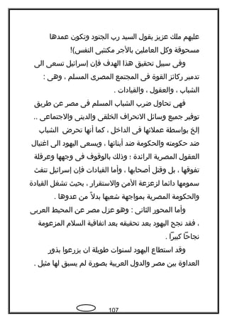 ‫عليهم‬‫ملك‬‫عزيز‬‫يقول‬‫السيد‬‫رب‬‫الجنود‬‫وتكون‬‫عمدها‬
‫مسحوقة‬‫وكل‬‫العاملين‬‫بالجر‬‫مكتئبى‬!(‫النفس‬
‫وفى‬‫سبيل‬‫تحقيق‬‫هذا‬‫الهدف‬‫فإن‬‫إسرائيل‬‫تسعى‬‫الى‬
‫تدمير‬‫ركائز‬‫القوة‬‫فى‬‫المجتمع‬‫المصرى‬‫المسلم‬،‫وهى‬:
‫الشباب‬،‫والعقول‬،‫والقيادات‬.
‫فهى‬‫تحاول‬‫ضرب‬‫الشباب‬‫المسلم‬‫فى‬‫مصر‬‫عن‬‫فطريق‬
‫توفير‬‫جميع‬‫وسائل‬‫النحراف‬‫الخلقى‬‫والدينى‬‫والجتماعى‬..
‫إلخ‬‫بواسطة‬‫عملئها‬‫فى‬‫الداخل‬،‫كما‬‫أنها‬‫تحرض‬‫الشباب‬
‫ضد‬‫حكومته‬‫والحكومة‬‫ضد‬‫أبنائها‬،‫ويسعى‬‫اليهود‬‫الى‬‫اغتيال‬
‫العقول‬‫المصرية‬‫الرائدة‬‫؛‬‫وذلك‬‫بالوقوف‬‫فى‬‫وجهها‬‫وعرقلة‬
‫تفوقها‬،‫بل‬‫وقتل‬‫أصحابها‬،‫وأما‬‫القيادات‬‫فإن‬‫إسرائيل‬‫تنفث‬
‫سمومها‬‫دائما‬‫لزعزعة‬‫المن‬‫والستقرار‬،‫بحيث‬‫تشغل‬‫القيادة‬
‫والحكومة‬‫المصرية‬‫بمواجهة‬‫شعبها‬‫ل‬ً  ‫بد‬‫من‬‫عدوها‬.
‫وأما‬‫المحور‬‫الثانى‬‫وهو‬ :‫عزل‬‫مصر‬‫عن‬‫المحيط‬‫العربى‬
،‫فقد‬‫نجح‬‫اليهود‬‫بعد‬‫تحقيقه‬‫بعد‬‫اتفاقية‬‫السلم‬‫المزعومة‬
‫نجاحا‬‫كبيرا‬.
‫وقد‬‫استطاع‬‫اليهود‬‫لسنوات‬‫فطويلة‬‫ان‬‫يزرعوا‬‫بذور‬
‫العداوة‬‫بين‬‫مصر‬‫والدول‬‫العربية‬‫بصورة‬‫لم‬‫يسبق‬‫لها‬‫مثيل‬.
107
 
