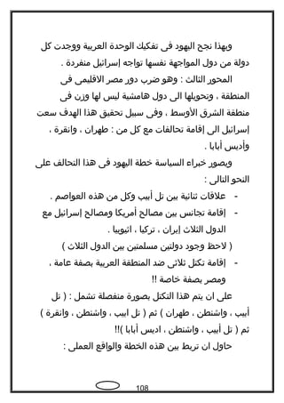 ‫وبهذا‬‫نجح‬‫اليهود‬‫فى‬‫تفكيك‬‫الوحدة‬‫العربية‬‫ووجدت‬‫كل‬
‫دولة‬‫من‬‫دول‬‫المواجهة‬‫نفسها‬‫تواجه‬‫إسرائيل‬‫منفردة‬.
‫المحور‬‫الثالث‬‫وهو‬ :‫ضرب‬‫دور‬‫مصر‬‫القليمى‬‫فى‬
‫المنطقة‬،‫وتحويلها‬‫الى‬‫دول‬‫هامشية‬‫ليس‬‫لها‬‫وزن‬‫فى‬
‫منطقة‬‫الشرق‬‫الوسط‬،‫وفى‬‫سبيل‬‫تحقيق‬‫هذا‬‫الهدف‬‫سعت‬
‫إسرائيل‬‫الى‬‫إقامة‬‫تحالفات‬‫مع‬‫كل‬‫من‬‫فطهران‬ :،‫وانقرة‬،
‫وأديس‬‫أبابا‬.
‫ويصور‬‫خبراء‬‫السياسة‬‫خطة‬‫اليهود‬‫فى‬‫هذا‬‫التحالف‬‫على‬
‫النحو‬‫التالى‬:
-‫علقات‬‫ةثنائية‬‫بين‬‫تل‬‫أبيب‬‫وكل‬‫من‬‫هذه‬‫العواصم‬.
-‫إقامة‬‫تجانس‬‫بين‬‫مصالح‬‫أمريكا‬‫ومصالح‬‫إسرائيل‬‫مع‬
‫الدول‬‫الثلث‬‫إيران‬،‫تركيا‬،‫اةثيوبيا‬.
‫لحظ‬ )‫وجود‬‫دولتين‬‫مسلمتين‬‫بين‬‫الدول‬‫الثلث‬(
-‫إقامة‬‫تكتل‬‫ةثلةثى‬‫ضد‬‫المنطقة‬‫العربية‬‫بصفة‬‫عامة‬،
‫ومصر‬‫بصفة‬‫خاصة‬!!
‫على‬‫ان‬‫يتم‬‫هذا‬‫التكتل‬‫بصورة‬‫منفصلة‬‫تشمل‬‫تل‬ ) :
‫أبيب‬،‫واشنطن‬،‫فطهران‬‫ةثم‬ (‫تل‬ )‫ابيب‬،‫واشنطن‬،‫وانقرة‬(
‫ةثم‬‫تل‬ )‫أبيب‬،‫واشنطن‬،‫اديس‬‫أبابا‬!!(
‫حاول‬‫ان‬‫تربط‬‫بين‬‫هذه‬‫الخطة‬‫والواقع‬‫العملى‬:
108
 