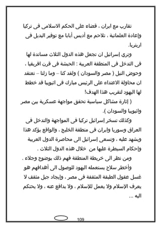 ‫تقارب‬‫مع‬‫ايران‬،‫قضاء‬‫على‬‫الحكم‬‫السلمى‬‫فى‬‫تركيا‬
‫وإعادة‬‫العلمانية‬،‫تلحم‬‫مع‬‫أديس‬‫أبابا‬‫مع‬‫توفير‬‫البديل‬‫فى‬
.‫اريتريا‬
‫وتري‬‫إسرائيل‬‫ان‬‫تجعل‬‫هذه‬‫الدول‬‫الثلث‬‫مساندة‬‫لها‬
‫فى‬‫التدخل‬‫فى‬‫المنطقة‬‫العربية‬‫الحبشة‬ :‫فى‬‫قرن‬‫افريقيا‬،
‫وحوض‬‫النيل‬‫مصر‬ )‫والسودان‬‫ولقد‬ (‫كنا‬–‫وما‬‫زلنا‬–‫نعتقد‬
‫ان‬‫محاولة‬‫العتداء‬‫على‬‫الرئيس‬‫مبارك‬‫فى‬‫اةثيوبيا‬‫قد‬‫خطط‬
‫لها‬‫اليهود‬‫لتقريب‬‫هذا‬!‫الهدف‬
‫إةثارة‬ )‫مشاكل‬‫سياسية‬‫تحقق‬‫مواجهة‬‫عسكرية‬‫بين‬‫مصر‬
‫واةثيوبيا‬‫والسودان‬.(
‫وكذلك‬‫تسخر‬‫إسرائيل‬‫تركيا‬‫فى‬‫المواجهة‬‫والتدخل‬‫فى‬
‫العراق‬‫وسوريا‬‫وايران‬‫فى‬‫منطقة‬‫الخليج‬،‫والواقع‬‫يؤكد‬‫هذا‬
‫ويشهد‬‫عليه‬،‫وتسعى‬‫إسرائيل‬‫الى‬‫محاصرة‬‫الدول‬‫العربية‬
‫وإحكام‬‫السيطرة‬‫عليها‬‫من‬‫خلل‬‫هذه‬‫الدول‬‫الثلث‬.
‫ومن‬‫نظر‬‫الى‬‫خريطة‬‫المنطقة‬‫فهم‬‫ذلك‬‫بوضوح‬‫وجلء‬.
‫وأخطر‬‫سلح‬‫يستعمله‬‫اليهود‬‫للوصول‬‫الى‬‫أهدافهم‬‫هو‬
‫غسل‬‫عقول‬‫الطبقة‬‫المثقفة‬‫فى‬‫مصر‬،‫وإيجاد‬‫جيل‬‫مثقف‬‫ل‬
‫يعرف‬‫السلم‬‫ول‬‫يعمل‬‫للسلم‬،‫ول‬‫يدافع‬‫عنه‬،‫ول‬‫يحتكم‬
‫اليه‬...
109
 