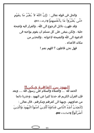 ‫والحل‬‫في‬‫قوله‬‫تعالى‬} :‫ن‬ّ ‫إ‬ِ‫ه‬َ ‫ل‬ّ ‫ال‬‫ل‬َ‫ر‬ُ ‫ي‬ّ ‫غ‬َ ‫ي‬ُ‫ما‬َ‫م‬ٍ ‫و‬ْ ‫ق‬َ ‫ب‬ِ
‫تى‬ّ ‫ح‬َ‫ا‬ْ ‫رو‬ُ ‫ي‬ّ ‫غ‬َ ‫ي‬ُ‫ما‬َ‫م‬ْ ‫ه‬ِ ‫س‬ِ ‫ف‬ُ ‫ن‬ْ ‫أ‬َ ‫ب‬ِ{]‫الرعد‬:11.[
‫وقد‬‫ظهرت‬‫دلئل‬‫الرجوع‬‫الى‬‫ا‬،‫والفرار‬‫اليه‬‫واضحة‬
‫جلية‬،‫ولكن‬‫ينبغى‬‫على‬‫كل‬‫مسلم‬‫ان‬‫يقوم‬‫بواجبه‬‫فى‬
‫الدعوة‬‫الى‬‫ا‬‫والنصيحة‬‫لخوانه‬،‫والتحذير‬‫من‬
‫مكائد‬‫العداء‬.
‫فهل‬‫نحن‬‫فاعلون‬‫؟‬‫اللهم‬‫نعم‬!
‫اليهود‬‫بين‬‫القاهرة‬!!‫وبكين‬
‫الحمد‬‫لله‬‫والصلة‬ ...‫والسلم‬‫على‬‫رسول‬‫ا‬‫وبعد‬ ....
‫فإن‬‫القرآن‬‫الكريم‬‫قد‬‫حدثنا‬‫كثيرا‬‫عن‬‫اليهود‬،‫وحذرنا‬‫دائما‬
‫من‬‫عداوتهم‬،‫ونبهنا‬‫الى‬‫كفرهم‬‫ومكرهم‬،‫قال‬‫تعالى‬:
}‫ن‬ّ ‫د‬َ ‫ج‬ِ ‫ت‬َ ‫ل‬َ‫د‬ّ ‫ش‬َ ‫أ‬َ‫س‬ِ ‫نا‬ّ ‫ال‬‫ة‬ً  ‫و‬َ ‫دا‬َ ‫ع‬َ‫ن‬َ ‫ذي‬ِ ‫ل‬ّ ‫ل‬ّ‫ا‬ْ ‫نو‬ُ ‫م‬َ ‫آ‬‫د‬َ ‫هو‬ُ ‫ي‬َ ‫ل‬ْ ‫ا‬‫ن‬َ ‫ذي‬ِ ‫ل‬ّ ‫وا‬َ
‫ا‬ْ ‫كو‬ُ ‫ر‬َ ‫ش‬ْ ‫أ‬َ{]‫المائدة‬:82.[
11
 