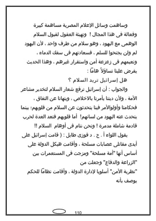 ‫وساهمت‬‫وسائل‬‫العلم‬‫المصرية‬‫مساهمة‬‫كبيرة‬
‫وفعالة‬‫فى‬‫هذا‬‫المجال‬‫وتهيئة‬ !‫العقول‬‫لقبول‬‫السلم‬
‫الوهمى‬‫مع‬‫اليهود‬،‫وهو‬‫سلم‬‫من‬‫فطرف‬‫واحد‬،‫لن‬‫اليهود‬
‫لم‬‫ولن‬‫يجنحوا‬‫للسلم‬،‫فسعادتهم‬‫فى‬‫سفك‬‫الدماء‬،
‫ونعيمهم‬‫فى‬‫زعزعة‬‫أمن‬‫واستقرار‬‫غيرهم‬،‫وهذا‬‫الحديث‬
‫يفرض‬‫علينا‬‫ل‬ً  ‫تساؤ‬‫هاما‬:
‫هل‬‫إسرائيل‬‫تريد‬‫السلم‬‫؟‬
‫والجواب‬‫أن‬ :‫إسرائيل‬‫ترفع‬‫شعار‬‫السلم‬‫لتخدير‬‫مشاعر‬
‫المة‬،‫ولن‬‫ديننا‬‫يأمرنا‬‫بالخل ص‬،‫وينهانا‬‫عن‬‫النفاق‬،
‫فحكامنا‬‫وأولوالمر‬‫فينا‬‫يتحدةثون‬‫عن‬‫السلم‬‫من‬‫قلوبهم؛‬‫بينما‬
‫يتحدث‬‫عنه‬‫اليهود‬‫من‬‫أما‬ !‫لسانهم‬‫قلوبهم‬‫فتعد‬‫العدة‬‫لحرب‬
‫قادمة‬‫شاملة‬‫مدمرة‬‫ونحن‬ !‫ننام‬‫فى‬‫أوهام‬‫السلم‬!!
‫يقول‬‫اللواء‬‫أ‬‫ح‬ .‫د‬ .‫فوزى‬‫فطايل‬‫قامت‬ ) :‫إسرائيل‬‫على‬
‫أيدى‬‫مقاتلى‬‫عصابات‬‫مسلحة‬،‫وأقامت‬‫هيكل‬‫الدولة‬‫على‬
‫أساس‬‫أنها‬‫"أمة‬‫ومزجت‬ "‫مسلحة‬‫فى‬‫المستعمرات‬‫بين‬
‫"الزراعة‬‫وجعلت‬ "‫والدفاع‬‫من‬
‫"نظرية‬‫أسلوبا‬ "‫المن‬‫لدارة‬‫الدولة‬،‫وأقامت‬‫نظاما‬‫للحكم‬
‫يوصف‬‫بأنه‬
110
 