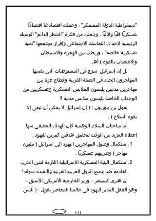 ‫"ديمقرافطية‬‫الدولة‬، "‫المعسكر‬‫وجعلت‬‫اقتصادها‬‫اقتصادا‬
‫عسكريا‬‫قلبا‬‫وقالبا‬،‫وجعلت‬‫من‬‫فكرة‬‫"الخطر‬‫الوسيلة‬ "‫الدائم‬
‫الرئيسية‬‫لحداث‬‫التماسك‬‫الجتماعى‬‫وإفراز‬‫مجتمعها‬‫"نخبة‬
‫عسكرية‬، "‫خالصة‬‫وربطت‬‫بين‬‫الهجرة‬‫والستيطان‬
‫والغتصاب‬‫بالقوة‬‫(.أهـ‬.
‫بل‬‫إن‬‫إسرائيل‬‫تمزج‬‫فى‬‫المستوفطنات‬‫التى‬‫يقيمها‬
‫المهاجرون‬‫الجدد‬‫فى‬‫الضفة‬‫الغربية‬‫وقطاع‬‫غزة‬‫بين‬
‫مهاجرين‬‫مدنيين‬‫يلبسون‬‫الملبس‬‫العسكرية‬‫وعسكريين‬‫من‬
‫الوحدات‬‫الخاصة‬‫يلبسون‬‫ملبس‬‫مدنية‬!!
‫يقول‬‫بن‬‫جوريون‬‫إن‬ ) :‫إسرائيل‬‫ل‬‫يمكن‬‫أن‬‫تبقى‬‫إل‬
‫بقوة‬‫السلح‬. (
‫أما‬‫مباحثات‬‫السلم‬‫الوهمية‬‫فإن‬‫الهدف‬‫الحقيقى‬‫منها‬
‫إعطاء‬‫المزيد‬‫من‬‫الوقت‬‫لتحقيق‬‫هدفين‬‫كبيرين‬‫لليهود‬:
1.‫استكمال‬‫وصول‬‫المهاجرين‬‫اليهود‬‫الى‬‫إسرائيل‬‫مليون‬ )
‫مهاجر‬‫وتدريبهم‬ (‫عسكريا‬.
2.‫استكمال‬‫البنية‬‫العسكرية‬‫السرائيلية‬‫اللزمة‬‫لشن‬‫الحرب‬
‫القادمة‬‫ضد‬‫جميع‬‫الدول‬‫العربية‬‫القريبة‬‫والبعيدة‬‫سواء‬!
‫إن‬‫هنرى‬‫كسينجر‬–‫وزير‬‫الخارجية‬‫المريكى‬‫السبق‬–
‫وهو‬‫العقل‬‫المدبر‬‫لليهود‬‫فى‬‫عالمنا‬‫المعاصر‬‫يقول‬‫أليس‬ ) :
111
 