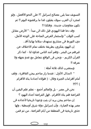 ‫التسويف‬‫مما‬‫يلبى‬‫مصالح‬‫إسرائيل‬‫على‬ !‫؟‬‫النحو‬‫الفضل‬،‫ولو‬
‫لمجرد‬‫أن‬‫العرب‬‫سوف‬‫يقبلون‬‫غدا‬‫ما‬‫يرفضونه‬‫اليوم‬‫ةثم‬ !!
‫تكون‬‫مفاوضات‬‫جديدة‬،‫وهكذا‬!!
‫وقد‬‫دعا‬‫هذا‬‫اليهودي‬‫قبل‬‫ذلك‬‫الى‬‫مبدأ‬‫الرض‬ " :‫مقابل‬
‫كسب‬‫الوقت‬‫واستثمار‬ "‫الفر ص‬‫المتاحة‬‫على‬‫الوجه‬،‫المثل‬
‫دون‬‫التورط‬‫فى‬‫مشاريع‬‫تستهدف‬‫سلما‬‫نهائيا.أهـ‬.
‫إن‬‫اليهود‬‫يفكرون‬‫بطريقة‬‫تختلف‬‫تمام‬‫الختلف‬‫عن‬
‫غيرهم‬‫من‬‫البشر‬،‫وهم‬‫أشد‬‫الناس‬‫عداوة‬‫لنا‬–‫كما‬‫ذكر‬
‫القرآن‬‫الكريم‬–‫ونحن‬‫فى‬‫الواقع‬‫نتعامل‬‫مع‬‫عدو‬‫نجهله‬‫ول‬
‫نعرفه‬!!
‫وسنضرب‬‫لذلك‬‫ةثلةثة‬‫أمثلة‬:
*‫المثال‬‫الول‬‫عندما‬ :‫زار‬‫مناحم‬‫بيجن‬‫القاهرة‬،‫وقف‬
‫أمام‬‫أهرامات‬‫الجيزة‬‫وقال‬‫هؤلء‬ ) :‫أجدادنا‬‫بناة‬‫الهرام‬
!!‫؟؟‬ (
‫نحن‬‫فى‬‫مصر‬–‫بل‬‫والعالم‬‫أجمع‬–‫نعلم‬‫علم‬‫اليقين‬‫أن‬
‫الفراعنة‬‫هم‬‫بناة‬‫الهرام‬،‫فهل‬‫الفراعنة‬‫أجداد‬‫اليهود‬‫؟‬
‫إن‬‫مناحم‬‫بيجن‬‫يريد‬‫ان‬‫يثبت‬‫وجودا‬‫تاريخيا‬‫لجداده‬‫فى‬
‫مصر‬‫بهذه‬‫العبارة‬،‫وأن‬‫إسرائيل‬‫دولة‬‫شرق‬‫أوسطية‬،‫ولها‬
‫جذور‬‫تاريخية‬‫فى‬‫المنطقة‬‫من‬‫أيام‬‫الفراعنة‬،‫من‬‫ةثم‬‫فمن‬
112
 