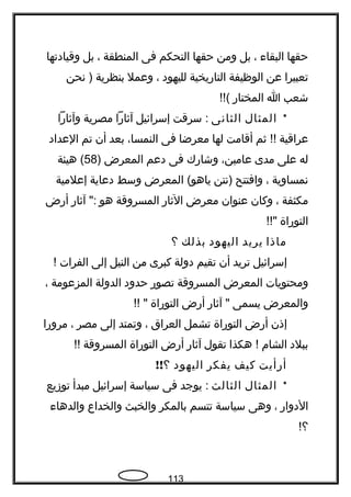 ‫حقها‬‫البقاء‬،‫بل‬‫ومن‬‫حقها‬‫التحكم‬‫فى‬‫المنطقة‬،‫بل‬‫وقيادتها‬
‫تعبيرا‬‫عن‬‫الوظيفة‬‫التاريخية‬‫لليهود‬،‫وعمل‬‫بنظرية‬‫نحن‬ )
‫شعب‬‫ا‬‫المختار‬!!(
*‫المثال‬‫الثانى‬‫سرقت‬ :‫إسرائيل‬‫آةثارا‬‫مصرية‬‫وآةثارا‬
‫عراقية‬‫ةثم‬ !!‫أقامت‬‫لها‬‫معرضا‬‫فى‬،‫النمسا‬‫بعد‬‫أن‬‫تم‬‫العداد‬
‫له‬‫على‬‫مدى‬،‫عامين‬‫وشارك‬‫فى‬‫دعم‬‫المعرض‬)58‫هيئة‬ (
‫نمساوية‬،‫وافتتح‬‫)نتن‬‫المعرض‬ (‫ياهو‬‫وسط‬‫دعاية‬‫إعلمية‬
‫مكثفة‬،‫وكان‬‫عنوان‬‫معرض‬‫الةثار‬‫المسروقة‬‫هو‬‫آةثار‬ ":‫أرض‬
‫التوراة‬!!"
‫ماذا‬‫يريد‬‫اليهود‬‫بذلك‬‫؟‬
‫إسرائيل‬‫تريد‬‫أن‬‫تقيم‬‫دولة‬‫كبرى‬‫من‬‫النيل‬‫إلى‬‫الفرات‬!
‫ومحتويات‬‫المعرض‬‫المسروقة‬‫تصور‬‫حدود‬‫الدولة‬‫المزعومة‬،
‫والمعرض‬‫يسمى‬‫آةثار‬ "‫أرض‬‫التوراة‬!! "
‫إذن‬‫أرض‬‫التوراة‬‫تشمل‬‫العراق‬،‫وتمتد‬‫إلى‬‫مصر‬،‫مرورا‬
‫ببلد‬‫الشام‬‫هكذا‬ !‫تقول‬‫آةثار‬‫أرض‬‫التوراة‬‫المسروقة‬!!
‫أرأيت‬‫كيف‬‫يفكر‬‫اليهود‬!!‫؟‬
*‫المثال‬‫الثالث‬‫يوجد‬ :‫فى‬‫سياسة‬‫إسرائيل‬‫مبدأ‬‫توزيع‬
‫الدوار‬،‫وهى‬‫سياسة‬‫تتسم‬‫بالمكر‬‫والخبث‬‫والخداع‬‫والدهاء‬
!‫؟‬
113
 