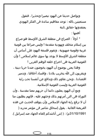 ‫ونواصل‬‫حديثنا‬‫عن‬‫اليهود‬‫تبصيرا‬‫وتحذيرا‬،‫فنقول‬
‫مستعينين‬‫بالله‬‫توجد‬ :‫مفاهيم‬‫سائدة‬‫فى‬‫الفكر‬‫اليهودي‬
‫يعتقدونها‬‫حقائق‬‫ةثابتة‬
‫أهمها‬:
*‫ل‬ً  ‫أو‬‫الصراع‬ :‫فى‬‫منطقة‬‫الشرق‬‫الوسط‬‫هو‬‫صراع‬
‫بين‬‫إسلم‬‫متخلف‬‫ويهودية‬‫متقدمة‬‫وليس‬ !‫صراعا‬‫بين‬‫قومية‬
‫عربية‬‫وقومية‬‫صهيونية‬،‫وتقوم‬‫فلسفة‬‫اليهود‬‫على‬‫أساس‬‫أن‬
‫منطقة‬‫الشرق‬‫الوسط‬‫ل‬‫يوجد‬‫بها‬‫سوى‬‫عالم‬‫إسلمى‬‫وأن‬ !
‫القومية‬‫العربية‬‫هى‬‫اختراع‬‫خلقه‬‫الوهم‬‫الغربى‬!
‫وهذا‬‫يعنى‬‫بوضوح‬‫أن‬‫اليهود‬‫يخوضون‬‫ضدنا‬‫حربا‬‫دينية‬،
‫ويتقربون‬‫إلى‬‫ا‬‫بتخريب‬‫بلدنا‬،‫وإفساد‬‫أخلقنا‬،‫وتدمير‬
‫اقتصادنا‬،‫ونحن‬‫نقاوم‬‫ذلك‬‫وندافع‬‫عن‬‫أنفسنا‬‫تحت‬‫راية‬
‫القومية‬‫العربية‬‫وليست‬‫القومية‬.‫السلمية‬
‫ومع‬‫أن‬‫اليهود‬‫يعلنون‬‫دائما‬‫أن‬‫حربهم‬‫معنا‬‫مقدسة‬،‫وأن‬
‫التوراة‬‫هى‬‫التى‬‫أمرتهم‬‫بذلك‬‫وحثتهم‬‫عليه‬،‫فإنهم‬‫يطلبون‬‫منا‬
‫أن‬‫ل‬‫نرفع‬‫راية‬‫الجهاد‬‫السلمى‬‫وأن‬‫يتوقف‬‫الحديث‬‫عن‬‫هذه‬
‫الفريضة‬‫الغائبة‬‫يقول‬ .‫إسحاق‬‫شامير‬‫فى‬‫مؤتمر‬‫مدريد‬)
31/10/1991‫إننى‬ ) : (‫م‬‫أناشدكم‬‫إلغاء‬‫الجهاد‬‫ضد‬‫إسرائيل‬.(
115
 