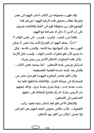 ‫وقد‬‫ظهرت‬‫مجموعة‬‫من‬‫الكتاب‬‫أحباب‬‫اليهود‬‫فى‬‫مصر‬
‫وغيرها‬‫تطالب‬‫بتحقيق‬‫هذه‬‫الرغبة‬‫لليهود‬‫وبرغم‬ !‫هذا‬
‫الوضوح‬‫فإن‬‫بين‬‫صفوفنا‬‫قوم‬‫فى‬‫القمة‬‫والقاعدة‬‫يصرون‬
‫على‬‫أن‬‫الدين‬‫ل‬‫دخل‬‫له‬‫بصراعنا‬‫مع‬.‫اليهود‬
‫وهذا‬‫شئ‬‫عجيب‬،‫وغريب‬،‫ومريب‬،‫فى‬‫نفس‬‫الوقت‬!!
*‫ةثانيا‬‫يعتقد‬ :‫اليهود‬‫أن‬‫الصراع‬‫الذى‬‫بيننا‬‫حتمي‬‫ل‬‫يمكن‬
‫التهرب‬‫منه‬،‫وأن‬‫المواجهة‬‫بيننا‬‫قائمة‬،‫والحرب‬‫قادمة‬،‫وكل‬
‫ما‬‫يجرى‬‫الن‬‫هو‬‫مناورات‬‫لكسب‬‫الوقت‬،‫وليست‬‫لحل‬‫الزمة‬
،‫وآخر‬‫هذه‬‫المناورات‬‫التفاق‬‫الخير‬‫بين‬‫رئيس‬‫وزراء‬
‫إسرائيل‬‫ورئيس‬‫بلدية‬‫فلسطين‬–‫كما‬‫يسميه‬‫بعض‬‫الكتاب‬–
‫والذى‬‫يعد‬‫نكسه‬‫جديدة‬‫للقضية‬‫الفلسطينية‬.
‫وكان‬‫أهم‬‫عناصر‬‫المناورة‬‫اليهودية‬‫هو‬‫عزل‬‫مصر‬‫عن‬
‫المشاركة‬‫فى‬‫صياغة‬‫القرار‬،‫والكتفاء‬‫بإحافطتها‬‫علما‬‫بما‬
‫يحدث‬‫بعدما‬‫حدث‬،‫وبما‬‫يجرى‬‫بعدما‬‫جرى‬،‫وذلك‬‫ليقينهم‬
‫بأن‬‫الرئيس‬‫مبارك‬‫له‬‫رأى‬‫واضح‬‫للحفاظ‬‫على‬‫حقوق‬
‫المسلمين‬‫فى‬.‫فلسطين‬
‫والتفاق‬‫الخير‬‫هو‬‫عقد‬‫إذعان‬‫يشبه‬‫عقود‬‫تركيب‬
‫التليفونات‬،‫فأنت‬‫تناقش‬‫نصو ص‬‫العقد‬‫لتفهم‬‫بغير‬‫اعتراض‬
‫ول‬‫تعديل‬‫وكان‬ !‫من‬‫أهم‬‫بنود‬‫التفاق‬:
116
 