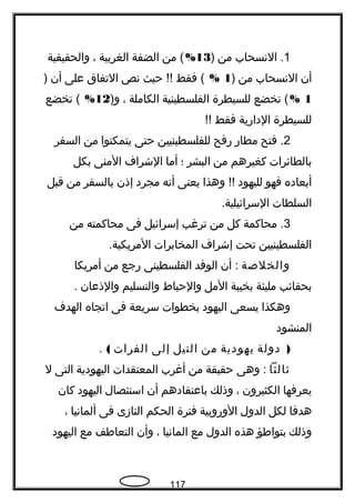1‫النسحاب‬ .‫من‬)13%‫من‬ (‫الضفة‬‫الغربية‬،‫والحقيقية‬
‫أن‬‫النسحاب‬‫من‬)1%‫فقط‬ (‫حيث‬ !!‫نص‬‫التفاق‬‫على‬‫أن‬)
1%‫تخضع‬ (‫للسيطرة‬‫الفلسطينية‬‫الكاملة‬،)‫و‬12%‫تخضع‬ (
‫للسيطرة‬‫الدارية‬‫فقط‬!!
2‫فتح‬ .‫مطار‬‫رفح‬‫للفلسطينيين‬‫حتى‬‫يتمكنوا‬‫من‬‫السفر‬
‫بالطائرات‬‫كغيرهم‬‫من‬‫البشر‬‫؛‬‫أما‬‫الشراف‬‫المنى‬‫بكل‬
‫أبعاده‬‫فهو‬‫لليهود‬‫وهذا‬ !!‫يعنى‬‫أنه‬‫مجرد‬‫إذن‬‫بالسفر‬‫من‬‫قبل‬
‫السلطات‬.‫السرائيلية‬
3‫محاكمة‬ .‫كل‬‫من‬‫ترغب‬‫إسرائيل‬‫فى‬‫محاكمته‬‫من‬
‫الفلسطينيين‬‫تحت‬‫إشراف‬‫المخابرات‬.‫المريكية‬
‫والخلصة‬‫أن‬ :‫الوفد‬‫الفلسطينى‬‫رجع‬‫من‬‫أمريكا‬
‫بحقائب‬‫مليئة‬‫بخيبة‬‫المل‬‫والحباط‬‫والتسليم‬‫والذعان‬.
‫وهكذا‬‫يسعى‬‫اليهود‬‫بخطوات‬‫سريعة‬‫فى‬‫اتجاه‬‫الهدف‬
‫المنشود‬
)‫دولة‬‫يهودية‬‫من‬‫النيل‬‫إلى‬‫الفرات‬(.
‫ةثالثا‬‫وهى‬ :‫حقيقة‬‫من‬‫أغرب‬‫المعتقدات‬‫اليهودية‬‫التى‬‫ل‬
‫يعرفها‬‫الكثيرون‬،‫وذلك‬‫باعتقادهم‬‫أن‬‫استئصال‬‫اليهود‬‫كان‬
‫هدفا‬‫لكل‬‫الدول‬‫الوروبية‬‫فترة‬‫الحكم‬‫النازى‬‫فى‬‫ألمانيا‬،
‫وذلك‬‫بتوافطؤ‬‫هذه‬‫الدول‬‫مع‬‫المانيا‬،‫وأن‬‫التعافطف‬‫مع‬‫اليهود‬
117
 