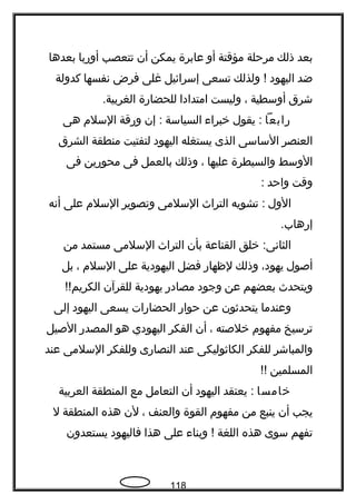 ‫بعد‬‫ذلك‬‫مرحلة‬‫مؤقتة‬‫أو‬‫عابرة‬‫يمكن‬‫أن‬‫تتعصب‬‫أوربا‬‫بعدها‬
‫ضد‬‫اليهود‬‫ولذلك‬ !‫تسعى‬‫إسرائيل‬‫غلى‬‫فرض‬‫نفسها‬‫كدولة‬
‫شرق‬‫أوسطية‬،‫وليست‬‫امتدادا‬‫للحضارة‬.‫الغربية‬
‫رابعا‬‫يقول‬ :‫خبراء‬‫السياسة‬‫إن‬ :‫ورقة‬‫السلم‬‫هى‬
‫العنصر‬‫الساسى‬‫الذى‬‫يستغله‬‫اليهود‬‫لتفتيت‬‫منطقة‬‫الشرق‬
‫الوسط‬‫والسيطرة‬‫عليها‬،‫وذلك‬‫بالعمل‬‫فى‬‫محورين‬‫فى‬
‫وقت‬‫واحد‬:
‫الول‬‫تشويه‬ :‫التراث‬‫السلمى‬‫وتصوير‬‫السلم‬‫على‬‫أنه‬
.‫إرهاب‬
‫خلق‬ :‫الثانى‬‫القناعة‬‫بأن‬‫التراث‬‫السلمى‬‫مستمد‬‫من‬
‫أصول‬،‫يهود‬‫وذلك‬‫لظهار‬‫فضل‬‫اليهودية‬‫على‬‫السلم‬،‫بل‬
‫ويتحدث‬‫بعضهم‬‫عن‬‫وجود‬‫مصادر‬‫يهودية‬‫للقرآن‬!!‫الكريم‬
‫وعندما‬‫يتحدةثون‬‫عن‬‫حوار‬‫الحضارات‬‫يسعى‬‫اليهود‬‫إلى‬
‫ترسيخ‬‫مفهوم‬‫خلصته‬،‫أن‬‫الفكر‬‫اليهودي‬‫هو‬‫المصدر‬‫الصيل‬
‫والمباشر‬‫للفكر‬‫الكاةثوليكى‬‫عند‬‫النصارى‬‫وللفكر‬‫السلمى‬‫عند‬
‫المسلمين‬!!
‫خامسا‬‫يعتقد‬ :‫اليهود‬‫أن‬‫التعامل‬‫مع‬‫المنطقة‬‫العربية‬
‫يجب‬‫أن‬‫ينبع‬‫من‬‫مفهوم‬‫القوة‬‫والعنف‬،‫لن‬‫هذه‬‫المنطقة‬‫ل‬
‫تفهم‬‫سوى‬‫هذه‬‫اللغة‬‫وبناء‬ !‫على‬‫هذا‬‫فاليهود‬‫يستعدون‬
118
 