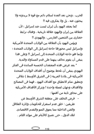 ‫للحرب‬،‫ونحن‬‫نعد‬‫العدة‬‫لسلم‬‫دائم‬‫مع‬‫قوة‬‫ل‬‫يريدونه‬‫ول‬
‫يبحثون‬‫عنه‬،‫بل‬‫ول‬‫يفكرون‬‫فيه‬!!
‫كما‬‫يعتقد‬‫اليهود‬‫بأن‬‫إيران‬‫ليست‬‫ضد‬‫إسرائيل‬‫؛‬‫لن‬
‫العلقة‬‫بين‬‫إيران‬‫واليهود‬‫علقة‬‫تاريخية‬،‫وهناك‬‫ترابط‬
‫حضارى‬‫بين‬‫الشعبين‬‫الفارسى‬،‫واليهودي‬!!
‫ويؤمن‬‫اليهود‬‫بأن‬‫العلقة‬‫بين‬‫الوليات‬‫المتحدة‬‫المريكية‬
‫وإسرائيل‬‫ليس‬‫محورها‬‫حاجة‬‫إسرائيل‬‫إلى‬‫الوليات‬‫المتحدة‬‫؛‬
‫وإنما‬‫هو‬‫حاجة‬‫الوليات‬‫المتحدة‬‫إلى‬‫إسرائيل‬‫وعلى‬ !!‫هذا‬
‫ينبغى‬‫أن‬‫يقوم‬‫تحالف‬‫بينهما‬‫على‬‫قدم‬‫المساواة‬.‫والندية‬
‫بعد‬ *‫عرض‬‫هذه‬‫المعتقدات‬‫الخمسة‬‫السائدة‬‫فى‬‫الفكر‬
‫اليهودي‬‫ينبغى‬‫أن‬‫نلحظ‬‫بوضوح‬‫أن‬‫أهداف‬‫الوليات‬‫المتحدة‬
‫المريكية‬‫فى‬‫بلدنا‬‫العربية‬‫فى‬ )‫الشرق‬‫الوسط‬‫تتلقى‬ (
‫وتنطبق‬‫تمام‬‫النطباق‬‫مع‬‫أهداف‬‫اليهود‬،‫فهما‬‫فى‬‫المصالح‬
‫والهداف‬‫وجهان‬‫لعملة‬‫واحدة‬‫وتتركز‬ !‫الهداف‬‫المريكية‬
‫على‬‫محاور‬‫ةثابتة‬‫من‬‫أهمها‬:
-‫فرض‬‫التخلف‬‫على‬‫منطقة‬‫الشرق‬‫الوسط‬‫عن‬
‫فطريقين‬‫خلق‬ :‫عدم‬‫استقرار‬‫للحكومات‬‫وإةثارة‬‫القلقل‬
‫والفتن‬‫الداخلية‬‫مما‬‫يعوق‬‫النمو‬‫والتقدم‬‫القتصادى‬
‫لتلك‬‫الدول‬،‫حتى‬‫تصبح‬‫كاليتام‬‫على‬‫موائد‬‫اللئام‬.
119
 
