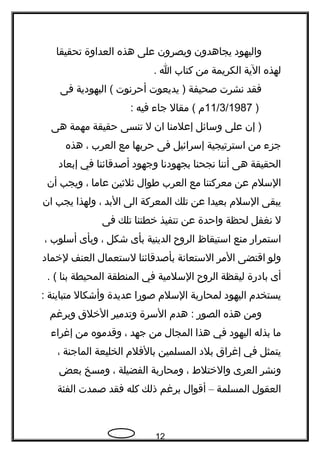 ‫واليهود‬‫يجاهدون‬‫ويصرون‬‫على‬‫هذه‬‫العداوة‬‫تحقيقا‬
‫لهذه‬‫الية‬‫الكريمة‬‫من‬‫كتاب‬‫ا‬.
‫فقد‬‫نشرت‬‫صحيفة‬‫يديعوت‬ )‫أحرنوت‬‫اليهودية‬ (‫فى‬
)11/3/1987‫م‬‫مقال‬ (‫جاء‬‫فيه‬:
‫إن‬ )‫على‬‫وسائل‬‫إعلمنا‬‫ان‬‫ل‬‫تنسى‬‫حقيقة‬‫مهمة‬‫هى‬
‫جزء‬‫من‬‫استرتيجية‬‫إسرائيل‬‫فى‬‫حربها‬‫مع‬‫العرب‬،‫هذه‬
‫الحقيقة‬‫هى‬‫أننا‬‫نجحنا‬‫بجهودنا‬‫وجهود‬‫أصدقائنا‬‫في‬‫إبعاد‬
‫السلم‬‫عن‬‫معركتنا‬‫مع‬‫العرب‬‫طوال‬‫ثلثين‬‫عاما‬،‫ويجب‬‫أن‬
‫يبقى‬‫السلم‬‫بعيدا‬‫عن‬‫تلك‬‫المعركة‬‫الى‬‫البد‬،‫ولهذا‬‫يجب‬‫ان‬
‫ل‬‫نغفل‬‫لحظة‬‫واحدة‬‫عن‬‫تنفيذ‬‫خطتنا‬‫تلك‬‫فى‬
‫استمرار‬‫منع‬‫استيقاظ‬‫الرو ح‬‫الدينية‬‫بأى‬‫شكل‬،‫وبأى‬‫أسلوب‬،
‫ولو‬‫اقتضى‬‫المر‬‫الستعانة‬‫بأصدقائنا‬‫لستعمال‬‫العنف‬‫لخماد‬
‫أى‬‫بادرة‬‫ليقظة‬‫الرو ح‬‫السلمية‬‫في‬‫المنطقة‬‫المحيطة‬‫بنا‬. (
‫يستخدم‬‫اليهود‬‫لمحاربة‬‫السلم‬‫صورا‬‫عديدة‬‫وأشكال‬‫متباينة‬:
‫ومن‬‫هذه‬‫الصور‬‫هدم‬ :‫السرة‬‫وتدمير‬‫الخلق‬‫وبرغم‬
‫ما‬‫بذله‬‫اليهود‬‫في‬‫هذا‬‫المجال‬‫من‬‫جهد‬،‫وقدموه‬‫من‬‫إغراء‬
‫يتمثل‬‫في‬‫إغراق‬‫بلد‬‫المسلمين‬‫بالفلم‬‫الخليعة‬‫الماجنة‬،
‫ونشر‬‫العرى‬‫والختلط‬،‫ومحاربة‬‫الفضيلة‬،‫ومسخ‬‫بعض‬
‫العقول‬‫المسلمة‬–‫أقوال‬‫برغم‬‫ذلك‬‫كله‬‫فقد‬‫صمدت‬‫الفئة‬
12
 