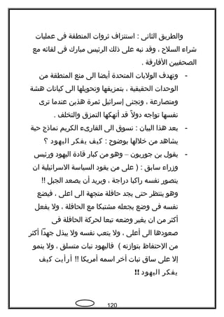‫والطريق‬‫الثانى‬‫استنزاف‬ :‫ةثروات‬‫المنطقة‬‫فى‬‫عمليات‬
‫شراء‬‫السلح‬،‫وقد‬‫نبه‬‫على‬‫ذلك‬‫الرئيس‬‫مبارك‬‫فى‬‫لقائه‬‫مع‬
‫الصحفيين‬‫الفارقة‬.
-‫وتهدف‬‫الوليات‬‫المتحدة‬‫أيضا‬‫الى‬‫منع‬‫المنطقة‬‫من‬
‫الوحدات‬‫الحقيقية‬،‫بتمزيقها‬‫وتحويلها‬‫الى‬‫كيانات‬‫هشة‬
‫ومتصارعة‬،‫وتجنى‬‫إسرائيل‬‫ةثمرة‬‫هذين‬‫عندما‬‫ترى‬
‫نفسها‬‫تواجه‬‫ل‬ً  ‫دو‬‫قد‬‫أنهكها‬‫التمزق‬‫والتخلف‬.
-‫بعد‬‫هذا‬‫البيان‬‫نسوق‬ :‫الى‬‫القارىء‬‫الكريم‬‫نماذج‬‫حية‬
‫يشاهد‬‫من‬‫خللها‬‫بوضوح‬:‫كيف‬‫يفكر‬‫اليهود‬‫؟‬
-‫يقول‬‫بن‬‫جوريون‬–‫وهو‬‫من‬‫كبار‬‫قادة‬‫اليهود‬‫ورئيس‬
‫وزراء‬‫سابق‬‫على‬ ) :‫من‬‫يقود‬‫السياسة‬‫السرائيلية‬‫ان‬
‫يتصور‬‫نفسه‬‫راكبا‬‫دراجة‬،‫ويريد‬‫أن‬‫يصعد‬‫الجبل‬!!
‫وهو‬‫ينتظر‬‫حتى‬‫يجد‬‫حافلة‬‫متجهة‬‫الى‬‫اعلى‬،‫فيضع‬
‫نفسه‬‫فى‬‫وضع‬‫يجعله‬‫مشتبكا‬‫مع‬‫الحافلة‬،‫ول‬‫يفعل‬
‫أكثر‬‫من‬‫ان‬‫يغير‬‫وضعه‬‫تبعا‬‫لحركة‬‫الحافلة‬‫فى‬
‫صعودها‬‫الى‬‫أعلى‬،‫ول‬‫يتعب‬‫نفسه‬‫ول‬‫يبذل‬‫جهدا‬‫أكثر‬
‫من‬‫الحتفاظ‬‫بتوازنه‬‫فاليهود‬ (‫نبات‬‫متسلق‬،‫ول‬‫ينمو‬
‫إل‬‫على‬‫ساق‬‫نبات‬‫أخر‬‫اسمه‬‫أمريكا‬!!‫أرأيت‬‫كيف‬
‫يفكر‬‫اليهود‬!!
120
 