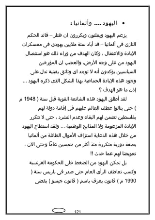 •‫اليهود‬....‫وألمانيا‬:
‫يزعم‬‫اليهود‬‫ويعلنون‬‫ويكررون‬‫ان‬‫هتلر‬–‫قائد‬‫الحكم‬
‫النازى‬‫فى‬‫ألمانيا‬–‫قد‬‫أباد‬‫ستة‬‫مليين‬‫يهودى‬‫فى‬‫معسكرات‬
‫البادة‬‫والعتقال‬،‫وكان‬‫الهدف‬‫من‬‫وراء‬‫ذلك‬‫هو‬‫استئصال‬
‫اليهود‬‫من‬‫على‬‫وجه‬،‫الرض‬‫والعجيب‬‫ان‬‫المؤرخين‬
‫السياسيين‬‫يؤكدون‬‫أنه‬‫ل‬‫توجد‬‫اى‬‫وةثائق‬‫يقينية‬‫تدل‬‫على‬
‫وجود‬‫هذه‬‫البادة‬‫الجماعية‬‫بهذا‬‫الشكل‬‫الذى‬‫ذكره‬‫اليهود‬...
‫إذن‬‫ما‬‫هو‬‫الهدف‬‫؟‬
‫لقد‬‫أفطلق‬‫اليهود‬‫هذه‬‫الشائعة‬‫القوية‬‫قبل‬‫سنة‬)1948‫م‬
‫حتى‬ (‫ينالوا‬‫عطف‬‫العالم‬‫عليهم‬‫فى‬‫إقامة‬‫دولة‬‫لهم‬
‫بفلسطين‬‫تضمن‬‫لهم‬‫البقاء‬‫وعدم‬‫التشرد‬،‫حتى‬‫ل‬‫تتكرر‬
‫البادة‬‫المزعومة‬‫ول‬‫المذابح‬‫الوهمية‬‫ولقد‬ ...‫استطاع‬‫اليهود‬
‫من‬‫خلل‬‫هذه‬‫الدعاية‬‫استزاف‬‫الموال‬‫الطائلة‬‫من‬‫ألمانيا‬
‫بصفة‬‫دورية‬‫متكررة‬‫منذ‬‫أكثر‬‫من‬‫خمسين‬‫عاما‬‫وحتى‬‫الن‬،
‫تعويضا‬‫لهم‬‫عما‬‫حدث‬!!
‫بل‬‫تمكن‬‫اليهود‬‫من‬‫الضغط‬‫على‬‫الحكومة‬‫الفرنسية‬
‫وكسب‬‫تعافطف‬‫الرأى‬‫العام‬‫حتى‬‫صدر‬‫فى‬‫باريس‬‫سنة‬)
1990‫م‬‫قانون‬ (‫يعرف‬‫باسم‬‫قانون‬ )‫جيسو‬‫يقضى‬ (
121
 