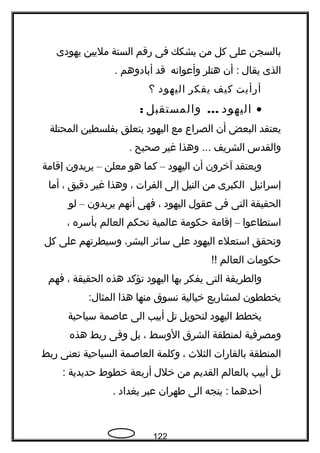 ‫بالسجن‬‫على‬‫كل‬‫من‬‫يشكك‬‫فى‬‫رقم‬‫الستة‬‫مليين‬‫يهودى‬
‫الذى‬‫يقال‬‫أن‬ :‫هتلر‬‫وأعوانه‬‫قد‬‫أبادوهم‬.
‫أرأيت‬‫كيف‬‫يفكر‬‫اليهود‬‫؟‬
•‫اليهود‬...‫والمستقبل‬:
‫يعتقد‬‫البعض‬‫أن‬‫الصراع‬‫مع‬‫اليهود‬‫يتعلق‬‫بفلسطين‬‫المحتلة‬
‫والقدس‬‫الشريف‬‫وهذا‬ ...‫غير‬‫صحيح‬.
‫ويعتقد‬‫آخرون‬‫أن‬‫اليهود‬–‫كما‬‫هو‬‫معلن‬–‫يريدون‬‫إقامة‬
‫إسرائيل‬‫الكبرى‬‫من‬‫النيل‬‫إلى‬‫الفرات‬،‫وهذا‬‫غير‬‫دقيق‬،‫أما‬
‫الحقيقة‬‫التى‬‫فى‬‫عقول‬‫اليهود‬،‫فهى‬‫أنهم‬‫يريدون‬–‫لو‬
‫استطاعوا‬–‫إقامة‬‫حكومة‬‫عالمية‬‫تحكم‬‫العالم‬‫بأسره‬،
‫وتحقق‬‫استعلء‬‫اليهود‬‫على‬‫سائر‬،‫البشر‬‫وسيطرتهم‬‫على‬‫كل‬
‫حكومات‬‫العالم‬!!
‫والطريقة‬‫التى‬‫يفكر‬‫بها‬‫اليهود‬‫تؤكد‬‫هذه‬‫الحقيقة‬،‫فهم‬
‫يخططون‬‫لمشاريع‬‫خيالية‬‫نسوق‬‫منها‬‫هذا‬:‫المثال‬
‫يخطط‬‫اليهود‬‫لتحويل‬‫تل‬‫أبيب‬‫الى‬‫عاصمة‬‫سياحية‬
‫ومصرفية‬‫لمنطقة‬‫الشرق‬‫الوسط‬،‫بل‬‫وفى‬‫ربط‬‫هذه‬
‫المنطقة‬‫بالقارات‬‫الثلث‬،‫وكلمة‬‫العاصمة‬‫السياحية‬‫تعنى‬‫ربط‬
‫تل‬‫أبيب‬‫بالعالم‬‫القديم‬‫من‬‫خلل‬‫أربعة‬‫خطوط‬‫حديدية‬:
‫أحدهما‬‫يتجه‬ :‫الى‬‫فطهران‬‫عبر‬‫بغداد‬.
122
 