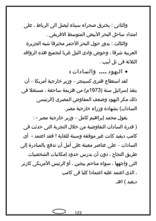 ‫والثانى‬‫يخترق‬ :‫صحراء‬‫سيناء‬‫ليصل‬‫الى‬‫الرباط‬،‫على‬
‫امتداد‬‫ساحل‬‫البحر‬‫البيض‬‫المتوسط‬‫الفريقى‬.
‫والثالث‬‫يدور‬ :‫حول‬‫البحر‬‫الحمر‬‫مخترقا‬‫شبه‬‫الجزيرة‬
‫العربية‬‫شرقا‬،‫وحوض‬‫وادى‬‫النيل‬‫غربا‬‫لتجميع‬‫هذه‬‫الروافد‬
‫الثلةثة‬‫فى‬‫تل‬‫أبيب‬.
•‫اليهود‬....‫والسادات‬:
‫لقد‬‫استطاع‬‫هنرى‬‫كسينجر‬–‫وزير‬‫خارجية‬‫أمريكا‬–‫أن‬
‫ينقذ‬‫إسرائيل‬‫سنة‬)1973‫من‬ (‫م‬‫هزيمة‬‫ساحقة‬،‫مستغل‬‫فى‬
‫ذلك‬‫مكر‬‫اليهود‬‫وضعف‬‫المفاوض‬‫المصرى‬‫)الرئيسى‬
‫بشهادة‬ (‫السادات‬‫وزراء‬‫خارجية‬.‫مصر‬
‫يقول‬‫محمد‬‫إبراهيم‬‫كامل‬–‫وزير‬‫خارجية‬‫مصر‬: -
‫قدرة‬ )‫السادات‬‫التفاوضية‬‫من‬‫خلل‬‫التجربة‬‫التى‬‫حدةثت‬‫فى‬
‫كامب‬‫ديفيد‬‫كانت‬‫غير‬‫موفقة‬‫وسيئة‬‫للغاية‬‫فقد‬ !‍‫اعتمد‬‫أى‬ -
‫السادات‬–‫على‬‫عناصر‬‫معينة‬‫على‬‫أمل‬‫أن‬‫تدفع‬‫بالمبادرة‬‫إلى‬
‫فطريق‬‫النجاح‬،‫دون‬‫أن‬‫يدرس‬‫حدود‬‫إمكانيات‬‫الشخصيات‬
‫التى‬‫واجهها‬،‫سواء‬‫مناحم‬‫بيجين‬،‫أو‬‫الرئيس‬‫المريكى‬‫كارتر‬
،‫الذى‬‫اعتمد‬‫عليه‬‫اعتمادا‬‫كليا‬‫فى‬‫كامب‬
‫ديفيد‬.‫اهـ‬ (
123
 