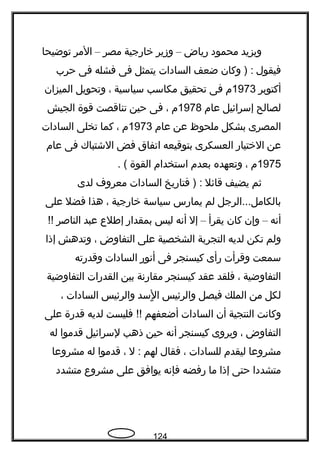 ‫ويزيد‬‫محمود‬‫رياض‬–‫وزير‬‫خارجية‬‫مصر‬–‫المر‬‫توضيحا‬
‫فيقول‬‫وكان‬ ) :‫ضعف‬‫السادات‬‫يتمثل‬‫فى‬‫فشله‬‫فى‬‫حرب‬
‫أكتوبر‬1973‫م‬‫فى‬‫تحقيق‬‫مكاسب‬‫سياسية‬،‫وتحويل‬‫الميزان‬
‫لصالح‬‫إسرائيل‬‫عام‬1978‫م‬،‫فى‬‫حين‬‫تناقصت‬‫قوة‬‫الجيش‬
‫المصرى‬‫بشكل‬‫ملحوظ‬‫عن‬‫عام‬1973‫م‬،‫كما‬‫تخلى‬‫السادات‬
‫عن‬‫الختيار‬‫العسكرى‬‫بتوقيعه‬‫اتفاق‬‫فض‬‫الشتباك‬‫فى‬‫عام‬
1975‫م‬،‫وتعهده‬‫بعدم‬‫استخدام‬‫القوة‬. (
‫ةثم‬‫يضيف‬‫قائل‬‫فتاريخ‬ ) :‫السادات‬‫معروف‬‫لدى‬
‫بالكامل...الرجل‬‫لم‬‫يمارس‬‫سياسة‬‫خارجية‬،‫هذا‬‫فضل‬‫على‬
‫أنه‬–‫وإن‬‫كان‬‫يقرأ‬–‫إل‬‫أنه‬‫ليس‬‫بمقدار‬‫إفطلع‬‫عبد‬‫الناصر‬!!
‫ولم‬‫تكن‬‫لديه‬‫التجربة‬‫الشخصية‬‫على‬‫التفاوض‬،‫وتدهش‬‫إذا‬
‫سمعت‬‫وقرأت‬‫رأى‬‫كيسنجر‬‫فى‬‫أنور‬‫السادات‬‫وقدرته‬
‫التفاوضية‬،‫فلقد‬‫عقد‬‫كيسنجر‬‫مقارنة‬‫بين‬‫القدرات‬‫التفاوضية‬
‫لكل‬‫من‬‫الملك‬‫فيصل‬‫والرئيس‬‫لسد‬ٍ ‫ا‬‫والرئيس‬‫السادات‬،
‫وكانت‬‫النتجية‬‫أن‬‫السادات‬‫أضعفهم‬‫فليست‬ !!‫لديه‬‫قدرة‬‫على‬
‫التفاوض‬،‫ويروى‬‫كيسنجر‬‫أنه‬‫حين‬‫ذهب‬‫لسرائيل‬‫قدموا‬‫له‬
‫مشروعا‬‫ليقدم‬‫للسادات‬،‫فقال‬‫لهم‬‫ل‬ :،‫قدموا‬‫له‬‫مشروعا‬
‫متشددا‬‫حتى‬‫إذا‬‫ما‬‫رفضه‬‫فإنه‬‫يوافق‬‫على‬‫مشروع‬‫متشدد‬
124
 