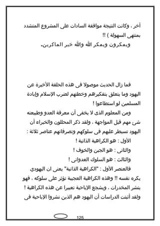 ‫أخر‬،‫وكانت‬‫النتيجة‬‫موافقة‬‫السادات‬‫على‬‫المشروع‬‫المتشدد‬
‫بمنتهى‬‫السهولة‬!! (
‫ويمكرون‬‫ويمكر‬‫ا‬‫وا‬‫خير‬.‫الماكرين‬
‫فما‬‫زال‬‫الحديث‬‫موصول‬‫فى‬‫هذه‬‫الحلقة‬‫الخيرة‬‫عن‬
‫اليهود‬‫وما‬‫يتعلق‬‫بتفكيرهم‬‫وخطتهم‬‫لضرب‬‫السلم‬‫وإبادة‬
‫المسلمين‬‫لو‬‫استطاعوا‬!‍
‫ومن‬‫المعلوم‬‫الذى‬‫ل‬‫يخفى‬‫أن‬‫معرفة‬‫العدو‬‫وفطبيعته‬
‫شئ‬‫مهم‬‫قبل‬‫المواجهة‬،‫ولقد‬‫ذكر‬‫المحللون‬‫والخبراء‬‫أن‬
‫اليهود‬‫تسيطر‬‫عليهم‬‫فى‬‫سلوكهم‬‫وتصرفاتهم‬‫عناصر‬‫ةثلةثة‬:
‫الول‬‫هو‬ :‫الكراهية‬‫الذاتية‬!
‫والثانى‬‫هو‬ :‫الجبن‬‫والخوف‬!
‫والثالث‬‫هو‬ :‫السلوك‬‫العدوانى‬!
‫فالعنصر‬‫الول‬‫"الكراهية‬ :‫يعنى‬ "‫الذاتية‬‫ان‬‫اليهودي‬
‫يكره‬‫نفسه‬‫وهذه‬ !!‫الكراهية‬‫العجيبة‬‫تؤةثر‬‫على‬‫سلوكه‬،‫فهو‬
‫ينشر‬‫المخدرات‬،‫ويشجع‬‫الباحية‬‫تعبيرا‬‫عن‬‫هذه‬‫الكراهية‬!
‫ولقد‬‫أةثبتت‬‫الدراسات‬‫أن‬‫اليهود‬‫هم‬‫الذين‬‫نشروا‬‫الباحية‬‫فى‬
125
 