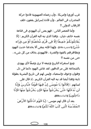 ‫غرب‬‫أوروبا‬‫وامريكا‬،‫وأن‬‫زعماء‬‫الصهيونية‬‫قادوا‬‫حركة‬
‫المخدرات‬‫فى‬‫العالم‬،‫وأن‬‫قادة‬‫إسرائيل‬‫يقفون‬‫خلف‬
‫الرهاب‬‫الدولى‬!!
‫وأما‬‫العنصر‬‫الثانى‬‫فهو‬ :‫يعنى‬‫أن‬‫اليهودي‬‫فى‬‫قناعة‬
‫نفسه‬‫خائف‬‫جبان‬،‫وهذا‬‫الذى‬‫نبه‬‫اليه‬‫القرآن‬‫الكريم‬} :‫ل‬َ
‫م‬ْ ‫ك‬ُ ‫ن‬َ ‫لو‬ُ ‫ت‬ِ ‫قا‬َ ‫ي‬ُ‫ميعا‬ِ ‫ج‬َ‫ل‬ّ ‫إ‬ِ‫في‬ِ‫رى‬ً  ‫ق‬ُ‫ة‬ٍ ‫ن‬َ ‫ص‬ّ ‫ح‬َ ‫م‬ّ‫و‬ْ ‫أ‬َ‫من‬ِ‫راء‬َ ‫و‬َ
{‫ر‬ٍ ‫د‬ُ ‫ج‬ُ]‫الحشرة‬:14[،‫ولهذا‬‫فإنه‬‫ينبغى‬‫أل‬‫يخدعنا‬‫حديث‬‫اليهود‬
‫وتظاهرهم‬‫بالقوة‬‫والقدرة‬،‫فاليهودي‬‫يخاف‬‫من‬‫كل‬‫شىء‬،
‫حتى‬‫من‬‫نفسه‬!!
‫ومع‬‫استقراء‬‫التاريخ‬‫وتتبعه‬‫ل‬‫نرى‬‫وصفا‬‫لى‬‫يهودى‬
‫بالشجاعة‬‫على‬‫مر‬،‫الدهور‬‫لقد‬‫عاش‬‫اليهود‬‫دائما‬‫فى‬‫ذل‬
‫وهوان‬‫وخوف‬،‫واستعباد‬‫وليس‬‫لهم‬‫فى‬‫تاريخ‬‫البشرية‬‫بطولة‬
‫ةثابتة‬‫وهذا‬‫أيضا‬‫قد‬‫نبه‬‫اليه‬‫القرآن‬‫الكريم‬،‫إذ‬‫قال‬‫على‬
‫لسانهم‬} :‫لوا‬ُ ‫قا‬َ‫يا‬َ‫سى‬َ ‫مو‬ُ‫ن‬ّ ‫إ‬ِ‫ها‬َ ‫في‬ِ‫وما‬ْ ‫ق‬َ‫ن‬َ ‫ري‬ِ ‫با‬ّ ‫ج‬َ‫نا‬ّ ‫إ‬ِ ‫و‬َ
‫لن‬َ‫ها‬َ ‫ل‬َ ‫خ‬ُ ‫د‬ْ ‫ن‬ّ‫ى‬َ ‫ت‬ّ ‫ح‬َ‫ا‬ْ ‫جو‬ُ ‫ر‬ُ ‫خ‬ْ ‫ي‬َ‫ها‬َ ‫ن‬ْ ‫م‬ِ‫إن‬ِ ‫ف‬َ‫ا‬ْ ‫جو‬ُ ‫ر‬ُ ‫خ‬ْ ‫ي‬َ‫ها‬َ ‫ن‬ْ ‫م‬ِ‫نا‬ّ ‫إ‬ِ ‫ف‬َ
{‫ن‬َ ‫لو‬ُ ‫خ‬ِ ‫دا‬َ: ]‫المائدة‬22.[
‫بعد‬‫أن‬‫قال‬‫لهم‬‫موسى‬} :‫يا‬َ‫م‬ِ ‫و‬ْ ‫ق‬َ‫لوا‬ُ ‫خ‬ُ ‫د‬ْ ‫ا‬‫ض‬َ ‫ر‬ْ ‫ل‬َ ‫ا‬
‫ة‬َ ‫س‬َ ‫د‬ّ ‫ق‬َ ‫م‬ُ ‫ال‬‫تي‬ِ ‫ل‬ّ ‫ا‬‫ب‬َ ‫ت‬َ ‫ك‬َ‫ه‬ُ ‫ل‬ّ ‫ال‬{‫م‬ْ ‫ك‬ُ ‫ل‬َ: ]‫المائدة‬21.[
126
 